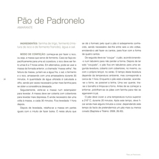 32
Pão de Padronelo
AMARANTE
Pães de Padronelo.
INGREDIENTES: farinha de trigo, fermento (mis-
tura de isco e de fermento francês), água e sal.
MODO DE CONFEÇÃO: começa-se por fazer o isco,
ou seja, a massa que serve de fermento. Caso se faça es-
pecificamente para uma só cozedura, o isco deve ser fei-
to umas 6 a 7 horas antes. Em alternativa, pode-se usar a
massa da fornada anterior, a chamada “massa velha”. Na
feitura da massa, juntam-se a água fria, o sal, o fermento
e o isco, amassando com uma amassadeira durante 30
minutos. A quantidade de água utilizada é calculada a
olho, sendo por vezes necessário juntar mais farinha para
se obter a consistência desejada.
Seguidamente, verte-se a massa num estampador
para levedar. A massa deve ser coberta com cobertores
para levedar mais depressa. É ainda necessário dar uma
volta à massa, a cada 30 minutos. Fica levedada 1 hora
depois.
Depois de levedada, retalha-se a massa em partes
iguais com o intuito de fazer bolos. É nesta altura que
se dá o formato pelo qual o pão é sobejamente conhe-
cido, sendo necessário dar-lhe entre seis a oito voltas,
enrolando-o até fazer os cantos, para ficar com a forma
de quatro cantos.
De seguida deve-se “couçar” o pão, acondicionando-
-o num tabuleiro para não perder a forma. Depois de ter
sido “couçado”, o pão fica em tabuleiros para uma se-
gunda levedura, coberto com cobertores, no inverno, ou
com o próprio lençol, no verão. O tempo desta levedura
depende da temperatura ambiente, mas corresponde a
cerca de 1 hora. Enquanto o pão está a levedar, acende-
-se o forno, se possível a lenha. Uma vez quente, tira-
-se o borralho e limpa-se o forno. Antes de se começar a
enfornar, polvilham-se os pães com farinha para não se
agarrarem à pá.
O pão deve cozer a uma temperatura nunca superior
a 210º C, durante 20 minutos. Após este tempo, deve fi-
car ainda mais alguns minutos a corar, dependendo este
tempo do facto de pretendermos um pão mais ou menos
corado (Baptista e Tibério: 2008, 26-30).
 
