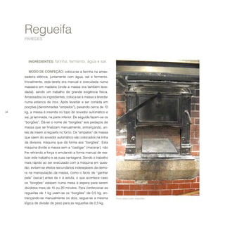 34
Regueifa
PAREDES
INGREDIENTES: farinha, fermento, água e sal.
MODO DE CONFEÇÃO: coloca-se a farinha na amas-
sadeira elétrica, juntamente com água, sal e fermento.
Inicialmente, esta tarefa era manual e executada numa
masseira em madeira (onde a massa era também leve-
dada), sendo um trabalho de grande exigência física.
Amassados os ingredientes, coloca-se a massa a levedar
numa estanca de inox. Após levedar e ser cortada em
porções (denominadas “empelos”), pesando cerca de 10
kg, a massa é inserida no topo do sovador automático e
sai, já laminada, na parte inferior. De seguida fazem-se os
“borgões”. Dá-se o nome de “borgões” aos pedaços de
massa que se finalizam manualmente, entrançando, an-
tes de inserir a regueifa no forno. Os “empelos” de massa
que saem do sovador automático são colocados na linha
da divisora, máquina que dá forma aos “borgões”. Esta
máquina divide a massa sem a “castigar” (macerar), não
lhe retirando a força e emulando a forma manual de rea-
lizar este trabalho e as suas vantagens. Sendo o trabalho
mais rápido ao ser executado com a máquina em ques-
tão, evitam-se efeitos secundários indesejáveis da demo-
ra na manipulação da massa, como o facto de “ganhar
pele” (secar) antes de ir à estufa, o que acontece caso
os “borgões” estejam numa mesa à espera para serem
divididos mais de 15 ou 20 minutos. Para confecionar as
regueifas de 1 kg usam-se os “borgões” de 0,5 kg, en-
trançando-se manualmente os dois; segue-se a mesma
lógica de divisão de peso para as regueifas de 0,5 kg.
Forno para cozer regueifas.
 