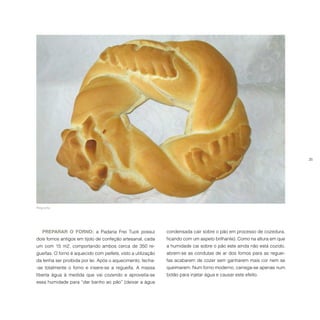 35
PREPARAR O FORNO: a Padaria Frei Tuck possui
dois fornos antigos em tijolo de confeção artesanal, cada
um com 15 m2, comportando ambos cerca de 350 re-
gueifas. O forno é aquecido com pellets, visto a utilização
da lenha ser proibida por lei. Após o aquecimento, fecha-
-se totalmente o forno e insere-se a regueifa. A massa
liberta água à medida que vai cozendo e aproveita-se
essa humidade para “dar banho ao pão” (deixar a água
condensada cair sobre o pão em processo de cozedura,
ficando com um aspeto brilhante). Como na altura em que
a humidade cai sobre o pão este ainda não está cozido,
abrem-se as condutas de ar dos fornos para as reguei-
fas acabarem de cozer sem ganharem mais cor nem se
queimarem. Num forno moderno, carrega-se apenas num
botão para injetar água e causar este efeito.
Regueifa.
 