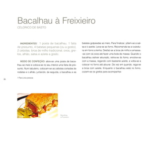 36
INGREDIENTES1
: 1 posta de bacalhau, 1 fatia
de presunto, 4 batatas pequenas (ou a gosto),
2 cebolas, broa de milho tradicional, ovos, gre-
los, alhão, salsa e azeite a gosto.
MODO DE CONFEÇÃO: abre-se uma posta de baca-
lhau ao meio e coloca-se no seu interior uma fatia de pre-
sunto. Num tabuleiro, colocam-se as cebolas cortadas às
rodelas e o alhão, juntando, de seguida, o bacalhau e as
1 Para uma pessoa.
Bacalhau à Freixieiro
CELORICO DE BASTO
batatas golpeadas ao meio. Para finalizar, põem-se a sal-
sa e o azeite. Leva-se ao forno. Recomenda-se a cozedu-
ra em forno a lenha. Desfaz-se a broa de milho e amassa-
-se com os ovos até fazer uma bola de massa. Quando o
bacalhau estiver alourado, retira-se do forno, envolve-se
com a massa, regando com bastante azeite, e volta-se a
colocar no forno até alourar. De vez em quando, rega-se
a broa com azeite. Enquanto o bacalhau está no forno,
cozem-se os grelos para acompanhar.
Bacalhau
à Freixieiro.
 