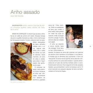 39
INGREDIENTES: anho, ossos e barriga de por-
co, chouriça, açafrão, salsa, cebola, sal, bata-
tas e arroz.
MODO DE CONFEÇÃO: no dia em que se assa o anho,
faz-se um caldo de carnes com ossos, chouriça, barriga
de porco e açafrão. Acende-se, então, o forno a lenha (que
tem de aquecer durante 1 hora) e, antes de inserir as assa-
deiras retangulares
de barro vermelho
vidrado com o ar-
roz, rega-se este
último com o caldo
de carnes, ao qual
se adiciona, nesse
momento, um ramo
de salsa e cebola,
para retirar o “tique”
(sabor) das gordu-
ras do caldo.
O processo de
assar o anho demo-
ra 2 horas. As peças
do anho são colo-
cadas inicialmente
num tabuleiro de
alumínio e, passada
Anho assado
VALE DO SOUSA
cerca de 1 hora, viram-
-se. Sobre as assadeiras
de barro que contêm o
arroz estão umas grelhas
em metal nas quais se
colocam, então, as peças
do anho a pingar. A porta
do forno deve ser vedada
com papel.
O anho vai assando
e vai-se virando “para
não estragar” (ficar seco
ou sem uniformidade no
assado). As peças de carne são cobertas com película
de alumínio para manterem a humidade e a suculência.
À medida que os alimentos vão cozinhando, o forno vai
“descaindo” (ficando menos quente). Vai-se abrindo o for-
no para verificar se o anho está tostado e, quando estiver,
coloca-se um pano de cozinha molhado sobre a carne,
ficando assim até servir. Num segundo forno são assadas
batatas, que acompanham o anho na travessa a servir. O
arroz é servido num pequeno alguidar de barro vermelho
vidrado em forma de chapéu.
Anho assado com batatas e arroz.
Anho assado a sair do forno a lenha.
 