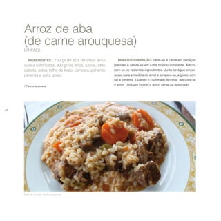 42
INGREDIENTES1
: 750 gr de aba de vitela arou-
quesa certificada, 300 gr de arroz, azeite, alho,
cebola, salsa, folha de louro, cenoura, pimento,
pimenta e sal a gosto.
1 Para uma pessoa.
Arroz de aba
(de carne arouquesa)
CINFÃES
MODO DE CONFEÇÃO: parte-se a carne em pedaços
grandes e estufa-se em lume brando constante. Adicio-
nam-se os restantes ingredientes. Junta-se água em ex-
cesso para a medida do arroz e tempera-se, a gosto, com
sal e pimenta. Quando o cozinhado fervilhar, adiciona-se
o arroz. Uma vez cozido o arroz, serve-se ensopado.
Arroz de aba (de carne arouquesa).
 