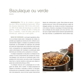 43
Bazulaque ou verde
BAIÃO
INGREDIENTES: 750 gr de colada e sangue
de anho, 200 gr de presunto (opcional), 100 gr
de chouriço (opcional), 250 ml de vinho bran-
co, 500 ml de caldo de bazulaque ou caldo de
galinha, 1 limão, 7 dentes de alho, 5 folhas de
louro, 2 cebolas, 1 ramo de salsa, pão de Pa-
dronelo q.b., azeite q.b. e sal a gosto.
MODO DE CONFEÇÃO: o principal ingrediente utiliza-
do na confeção deste prato é designado de colada, ex-
pressão que engloba as vísceras do anho. Utilizam-se ex-
clusivamente o fígado, o coração e os pulmões do animal.
Atualmente, as dificuldades de obtenção dos pulmões
por parte dos restaurantes que confecionam esta receita,
como consequência da regulamentação sanitária apli-
cada à alimentação, têm resultado na substituição deste
elemento por enchidos como o presunto e o chouriço.
A colada é preparada no dia prévio à confeção do ba-
zulaque. Os seus componentes são cortados em peque-
nos pedaços, com cerca de um centímetro cada, e tem-
perados com vinho branco, sal, alho e limão. O preparado
deve ficar a marinar durante a noite para que adquira o
gosto dos condimentos (Sousa, 2012).
A confeção inicia-se com a preparação de um refo-
gado de cebola, alho e azeite. A colada preparada de
véspera é escoada e colocada a estufar no estrugido.
Acrescenta-se ao preparado a batata cortada em boca-
dos muito pequenos, que se tornam quase impercetíveis
depois de confecionado o prato. Deve deixar-se apurar
durante cerca de 1 hora e 30 minutos até que o sabor do
refogado penetre nos miúdos do animal. Acrescenta-se
vinho branco. Estando o bazulaque intrinsecamente liga-
do à confeção de anho assado com arroz de forno, uma
vez que a origem desta receita resulta do aproveitamento
das suas vísceras, e, paralelamente, sendo ambos origi-
Confeção.
 