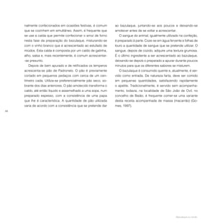 44
nalmente confecionados em ocasiões festivas, é comum
que se cozinhem em simultâneo. Assim, é frequente que
se use a calda que permite confecionar o arroz de forno
nesta fase da preparação do bazulaque, misturando-se
com o vinho branco que é acrescentado ao estufado de
miúdos. Esta calda é composta por um caldo de galinha,
alho, salsa e, mais recentemente, é comum acrescentar-
-se presunto.
Depois de bem apurado e de retificados os temperos
acrescenta-se pão de Padronelo. O pão é previamente
cortado em pequenos pedaços com cerca de um cen-
tímetro cada. Utiliza-se preferencialmente pão seco, so-
brante dos dias anteriores. O pão amolecido transforma o
caldo, até então líquido e assemelhado a uma sopa, num
preparado espesso, com a consistência de uma papa
que lhe é característica. A quantidade de pão utilizada
varia de acordo com a consistência que se pretende dar
ao bazulaque, juntando-se aos poucos e deixando-se
amolecer antes de se voltar a acrescentar.
O sangue do animal, igualmente utilizado na confeção,
é preparado à parte. Coze-se em água fervente e folhas de
louro a quantidade de sangue que se pretende utilizar. O
sangue, depois de cozido, adquire uma textura grumosa.
É o último ingrediente a ser acrescentado ao bazulaque,
deixando-se depois o preparado a apurar durante poucos
minutos para que os diferentes sabores se misturem.
O bazulaque é consumido quente e, atualmente, é ser-
vido como entrada. De natureza farta, deve ser comido
em pequenas quantidades, satisfazendo rapidamente
o apetite. Tradicionalmente, é servido sem acompanha-
mento, todavia, na localidade de São João de Ovil, no
concelho de Baião, é frequente comer-se uma variante
desta receita acompanhada de massa (macarrão) (Go-
mes, 1997).
Bazulaque ou verde.
 