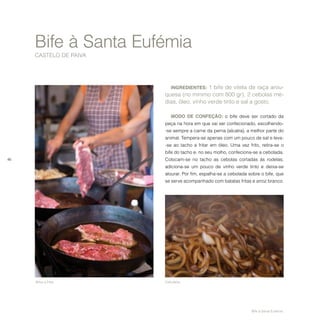 46
INGREDIENTES: 1 bife de vitela de raça arou-
quesa (no mínimo com 800 gr), 2 cebolas mé-
dias, óleo, vinho verde tinto e sal a gosto.
MODO DE CONFEÇÃO: o bife deve ser cortado da
peça na hora em que vai ser confecionado, escolhendo-
-se sempre a carne da perna (alcatra), a melhor parte do
animal. Tempera-se apenas com um pouco de sal e leva-
-se ao tacho a fritar em óleo. Uma vez frito, retira-se o
bife do tacho e, no seu molho, confeciona-se a cebolada.
Colocam-se no tacho as cebolas cortadas às rodelas,
adiciona-se um pouco de vinho verde tinto e deixa-se
alourar. Por fim, espalha-se a cebolada sobre o bife, que
se serve acompanhado com batatas fritas e arroz branco.
Bife à Santa Eufémia
CASTELO DE PAIVA
Bifes a fritar. Cebolada.
Bife à Santa Eufémia.
 