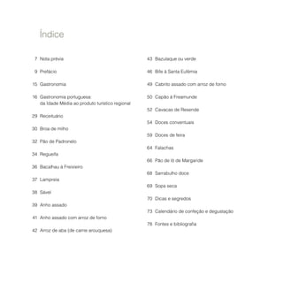 Índice
7
9
15
16
29
30
32
34
36
37
38
39
41
42
43
46
49
50
52
54
59
64
66
68
69
70
73
78
Nota prévia
Prefácio
Gastronomia
Gastronomia portuguesa:
da Idade Média ao produto turístico regional
Receituário
Broa de milho
Pão de Padronelo
Regueifa
Bacalhau à Freixieiro
Lampreia
Sável
Anho assado
Anho assado com arroz de forno
Arroz de aba (de carne arouquesa)
Bazulaque ou verde
Bife à Santa Eufémia
Cabrito assado com arroz de forno
Capão à Freamunde
Cavacas de Resende
Doces conventuais
Doces de feira
Falachas
Pão de ló de Margaride
Sarrabulho doce
Sopa seca
Dicas e segredos
Calendário de confeção e degustação
Fontes e bibliografia
 