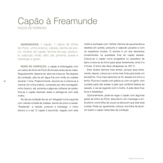 50
INGREDIENTES: 1 capão, 1 cálice de Vinho
do Porto, vinho branco, cebola, banha de por-
co, miúdos do capão, farinha de pau, presun-
to, salpicão, limão, alho, sal, pimenta, azeite e
manteiga a gosto.
MODO DE CONFEÇÃO: o capão é embriagado com
um cálice de Vinho do Porto 30 minutos antes de se matar.
Seguidamente, depena-se, abre-se e lava-se. Na véspera
da confeção, põe-se em água fria com limão às rodelas
durante 1 hora. Posteriormente, escorre-se e coloca-se a
marinar em vinha-d’alhos, composta por alho esmagado,
vinho branco, sal, pimenta e algumas colheres de azeite.
Vira-se o capão diversas vezes e esfrega-se com este
molho.
No dia da confeção faz-se um refogado numa caçarola
com cebola cortada às rodelas, banha de porco e azeite.
“Estalando” a cebola, junta-se a manteiga, o vinho
branco e o sal. O capão é escorrido, regado com este
Capão à Freamunde
PAÇOS DE FERREIRA
molho e recheado com “farófia” (farinha de pau/mandioca
desfeita em azeite), presunto e salpicão picados e com
os respetivos miúdos. O recheio é um dos elementos
fundamentais na qualidade final do capão assado.
Coloca-se o capão numa pingadeira ou assadeira de
barro e leva-se ao forno para assar lentamente, entre 3 a
4 horas. O forno não deve ultrapassar os 150º C.
Esta receita demora mais tempo, porque assa lenta-
mente; depois, coloca-se o lume mais forte para tostar um
bocadinho. Fica mais saboroso se for assado em forno a
lenha. Pica-se o capão com palitos ou com um garfo, com
cuidado para não estalar a pele que conferirá beleza ao
assado, e vai-se regando com o molho. A pele deve ficar
loura e estaladiça.
Opcionalmente, pode-se regar o capão com algumas
gotas de Vinho do Porto, besuntá-lo com manteiga e em-
brulhá-lo numa folha de couve na altura em que este está
a tostar. Pode-se, igualmente, colocar uma folha de alumí-
nio sobre o capão nesta fase da confeção.
Capão à Freamunde.
 