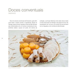 54
Doces conventuais
AMARANTE
Doçaria conventual de Amarante.
Dos cinco doces conventuais de Amarante, quatro têm
como base o mesmo recheio e ingredientes. Brisas do
Tâmega, papos de anjo, foguetes e bolos de São Gonçalo
são confecionados com um recheio constituído por ovos,
amêndoa ralada e açúcar em ponto. Em termos de
confeção, a principal diferença entre estes doces reside
no facto das brisas do Tâmega e dos papos de anjo não
necessitarem de ir ao forno, ao contrário do que acontece
com os foguetes e com os bolos de São Gonçalo.
 