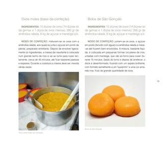 55
Ovos moles (base da confeção).
Ovos moles (base da confeção)
INGREDIENTES: 15 dúzias de ovos (14 dúzias só
de gemas e 1 dúzia de ovos inteiros), 200 gr de
amêndoa ralada, 6 kg de açúcar e manteiga q.b.
MODO DE CONFEÇÃO: misturam-se os ovos com a
amêndoa ralada, aos quais se junta o açúcar em ponto de
pérola, preparado entretanto. Depois de envolver ligeira-
mente os ingredientes, a massa daí resultante é colocada
num grande tacho de inox e vai ao lume para cozer len-
tamente, cerca de 45 minutos, até ficar bastante pastosa
e espessa. Durante a cozedura a massa deve ser mexida
várias vezes.
Bolos de São Gonçalo.
Bolos de São Gonçalo
INGREDIENTES: 15 dúzias de ovos (14 dúzias só
de gemas e 1 dúzia de ovos inteiros), 200 gr de
amêndoa ralada, 6 kg de açúcar e manteiga q.b.
MODO DE CONFEÇÃO: juntam-se os ovos, o açúcar
em ponto (fervido com água) e a amêndoa ralada e mexe-
-se até ficarem bem envolvidos. A mistura, bastante líqui-
da, é colocada em pequenas formas circulares de inox,
untadas com manteiga, que vão ao forno para cozer du-
rante 15 minutos. Saído do forno e depois de arrefecer, o
doce é desenformado, ficando com um aspeto brilhante,
com formato semelhante a um “queijinho” e uma cor ama-
rela viva, fruto da grande quantidade de ovos.
 