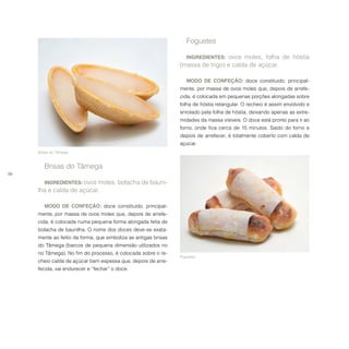 56
Foguetes.
Foguetes
INGREDIENTES: ovos moles, folha de hóstia
(massa de trigo) e calda de açúcar.
MODO DE CONFEÇÃO: doce constituído, principal-
mente, por massa de ovos moles que, depois de arrefe-
cida, é colocada em pequenas porções alongadas sobre
folha de hóstia retangular. O recheio é assim envolvido e
enrolado pela folha de hóstia, deixando apenas as extre-
midades da massa visíveis. O doce está pronto para ir ao
forno, onde fica cerca de 15 minutos. Saído do forno e
depois de arrefecer, é totalmente coberto com calda de
açúcar.
	Brisas do Tâmega.
Brisas do Tâmega
INGREDIENTES: ovos moles, bolacha de bauni-
lha e calda de açúcar.
MODO DE CONFEÇÃO: doce constituído, principal-
mente, por massa de ovos moles que, depois de arrefe-
cida, é colocada numa pequena forma alongada feita de
bolacha de baunilha. O nome dos doces deve-se exata-
mente ao feitio da forma, que simboliza as antigas brisas
do Tâmega (barcos de pequena dimensão utilizados no
rio Tâmega). No fim do processo, é colocada sobre o re-
cheio calda de açúcar bem espessa que, depois de arre-
fecida, vai endurecer e “fechar” o doce.
 