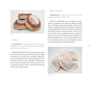 57
Papos de anjo.
Lérias.
Papos de anjo
INGREDIENTES: ovos moles, folha de hóstia
(massa de trigo) e açúcar q.b.
MODO DE CONFEÇÃO: doce constituído, principal-
mente, por massa de ovos moles que, depois de arrefe-
cida, é colocada em pequenas porções sobre folha de
hóstia. Em seguida, passa-se uma esponja humedecida
com água pela hóstia, em torno do recheio, e dobra-se a
folha sobre o mesmo. Uma vez húmida, a hóstia vai co-
lar e envolver o recheio totalmente sem vazar. Depois de
colada, deve cortar-se a folha de hóstia, dando-lhe um
formato semelhante a um rissol. O doce é depois cober-
to com calda de açúcar e, por fim, passado por açúcar
branco granulado, que fica agarrado à calda.
Lérias
INGREDIENTES: 2 kg de açúcar, 2 kg de amên-
doa ralada, 0,5 kg de farinha de trigo, água (a
gosto) e calda de açúcar.
MODO DE CONFEÇÃO: juntam-se a amêndoa ralada,
a farinha de trigo e o açúcar em ponto (fervido com água)
e amassa-se até ficarem bem envolvidos. Depois de
pronta, a massa é cortada em pequenas porções, sendo-
-lhe dado um feitio circular e achatado. Posteriormente,
o doce vai ao forno para cozer durante cerca de 10 mi-
nutos. Saído do forno e depois de arrefecer, é totalmente
coberto com calda de açúcar.
 