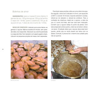 60
Bolinhos de amor
INGREDIENTES: (para a massa) 6 ovos inteiros, 8
gemas de ovo, 150 gr de açúcar, 250 gr de farinha
e raspa de 1 limão; (para a cobertura) 150 gr de
açúcar em pó, 1 clara de ovo e sumo de 1 limão.
MODO DE CONFEÇÃO: misturam-se os ovos inteiros, as
gemas e o açúcar. Bate-se durante 20 minutos, sem parar,
até obter uma massa fofa. Adicionam-se a farinha peneirada
e a raspa de limão. Num tabuleiro com papel vegetal untado,
colocam-se pequenas porções de massa, bem separadas.
Bolinhos de amor. Confeção.
Para fazer estas porções utiliza-se uma colher de sopa.
De seguida, coloca-se o tabuleiro no forno, pré-aquecido
a 200º C, durante 10 minutos. Quando estiverem cozidas,
retiram-se do tabuleiro e deixam-se arrefecer. Para a
confeção da cobertura, batem-se o açúcar, a clara de
ovo e o sumo de limão, até ficar tudo bem misturado.
Convém que o açúcar esteja no ponto de pérola. Com
este preparado ainda quente, untam-se os bolos e deixa-
-se secar. A tradição refere que o açúcar deve estar bem
quente, sendo que os riscos devem ser feitos com os
dedos. Contudo, é preciso ter o máximo de cuidado para
não se queimar.
 