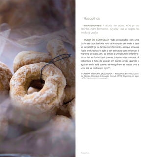 62
Rosquilhos.
Rosquilhos
INGREDIENTES: 1 dúzia de ovos, 600 gr de
farinha com fermento, açúcar, sal e raspa de
limão a gosto.
MODO DE CONFEÇÃO: “São preparados com uma
dúzia de ovos batidos com sal e raspas de limão, a que
se junta 600 gr de farinha com fermento, até que a massa
fique endurecida e apta a ser esticada para enroscar à
maneira de cada um. Vai então a um tabuleiro enfarinha-
do e daí ao forno bem quente durante vinte minutos. A
cobertura é feita de açúcar em ponto, onde, quando o
açúcar ainda está quente, se mergulham as roscas uma a
uma até se molharem bem!”1
.
1  CÂMARA MUNICIPAL DE LOUSADA − Rosquilhos [Em linha]. Lousa-
da: Câmara Municipal de Lousada. [consult. 2013]. Disponível em www:
<URL: http://www.cm-lousada.pt/>.
 