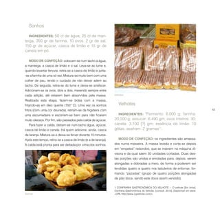 63
Sonhos.
Sonhos
INGREDIENTES: 50 cl de água, 25 cl de man-
teiga, 350 gr de farinha, 10 ovos, 2 gr de sal,
150 gr de açúcar, casca de limão e 15 gr de
canela em pó.
MODO DE CONFEÇÃO: colocam-se num tacho a água,
a manteiga, a casca de limão e o sal. Leva-se ao lume e,
quando levantar fervura, retira-se a casca de limão e junta-
-se a farinha de uma só vez. Mistura-se muito bem com uma
colher de pau, tendo o cuidado de não deixar aderir ao
tacho. De seguida, retira-se do lume e deixa-se arrefecer.
Adicionam-se os ovos, dois a dois, mexendo sempre entre
cada adição, até estarem bem absorvidos pela massa.
Realizada esta etapa, fazem-se bolas com a massa,
fritando-as em óleo quente (150º C). Uma vez os sonhos
fritos (com uma cor dourada), retiram-se da frigideira com
uma escumadeira e escorrem-se bem para não ficarem
muito oleosos. Por fim, são passados pela calda de açúcar.
Para fazer a calda, deitam-se num tacho água, açúcar,
casca de limão e canela. Há quem adicione, ainda, casca
de laranja. Mistura-se e deixa-se ferver durante 15 minutos.
Após este tempo, retira-se a casca de limão (e a de laranja).
A calda está pronta para ser deitada por cima dos sonhos.
Velhotes.
Velhotes
INGREDIENTES: “Fermento: 6,000 g; farinha:
20,000 g; assucar: 6,490 gm; ovos inteiros: 30;
canéla: 3,100 [?] gm; essência de limão: 10
gôtas; asafram: 2 gramas”1
.
MODO DE CONFEÇÃO: os ingredientes são amassa-
dos numa masseira. A massa leveda e corta-se depois
em “empelos” redondos, que se inserem na máquina di-
visora e da qual saem 30 unidades cortadas. Duas des-
tas porções são unidas e enroladas para, depois, serem
alongadas e dobradas a meio, de forma a poderem ser
tendidas quatro a quatro nos tabuleiros de enfornar, for-
mando “pazadas” (grupo de quatro porções alongadas
de pão doce, sendo este doce assim vendido).
1  CONFRARIA GASTRONÓMICA DO VELHOTE − O velhote [Em linha].
Confraria Gastronómica do Velhote. [consult. 2013]. Disponível em www:
<URL:http://www.cgvelhote.com/>.
 