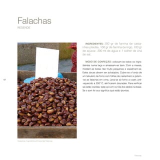 64
Falachas
RESENDE
INGREDIENTES: 200 gr de farinha de casta-
nhas piladas, 100 gr de farinha de trigo, 100 gr
de açúcar, 200 ml de água e 1 colher de chá
de sal.
MODO DE CONFEÇÃO: colocam-se todos os ingre-
dientes numa taça e amassam-se bem. Com a massa,
moldam-se bolas não muito pequenas e espalmam-se.
Estes doces devem ser achatados. Cobre-se o fundo de
um tabuleiro de forno com folhas de castanheiro e põem-
-se as falachas em cima. Leva-se ao forno a cozer, pré-
-aquecido a 200º C, até ficarem douradas. Para verificar
se estão cozidas, bate-se com os nós dos dedos na base.
Se o som for oco significa que estão prontas.
Castanhas. Ingrediente principal das Falachas.
Falachas.
 