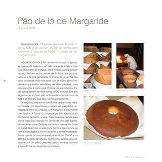 66
Pão de ló de Margaride
FELGUEIRAS
INGREDIENTES: 19 gemas de ovos, 6 ovos in-
teiros, 500 gr de açúcar, 250 gr de farinha sem
fermento, 2 cascas de limão, 1 pitada de sal,
margarina q.b.
MODO DE CONFEÇÃO: deitam-se os ovos, o açúcar,
as cascas de limão e o sal num recipiente amplo e mis-
tura-se durante 30 minutos, até a mistura clarear e fazer
castelo. Retiram-se as cascas de limão e, aos poucos,
junta-se a farinha peneirada no momento. A farinha não
deve ser batida, mas misturada com as mãos, sendo ne-
cessário o trabalho simultâneo de duas pessoas, uma
para peneirar e outra para misturar os ingredientes. Es-
tas ações devem demorar cerca de 30 minutos. Um dos
segredos de um bom pão de ló reside na forma como se
bate e se mistura, que deve ser feita lentamente.
De seguida, prepara-se uma forma de barro não vidra-
do, forrada com papel almaço cortado em quadrados, so-
brepostos em bico, untados com margarina e polvilhados
com farinha. A forma é composta por três tigelas, duas
do mesmo tamanho e uma mais pequena, sendo esta
última colocada invertida no centro de uma das tigelas,
formando um cone. Deita-se na forma a massa. Os bicos
do papel devem ser virados para dentro e depois tapa-se
com a outra tigela. Leva-se ao forno a lenha, moderada-
mente quente (a uma temperatura entre os 200º C e os
220º C), durante 40 minutos, no máximo. Verifica-se a co-
zedura com um palito. Uma vez cozido, retira-se do forno
e desenforma-se, deixando-se arrefecer.
Formas de barro. Aquecimento do forno.
Pão de ló de Margaride.
Pão de ló de Margaride.
 