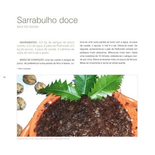 68
INGREDIENTES1
: 0,5 kg de sangue de porco
cozido, 0,5 l de água, 6 pães de Padronelo, 0,5
kg de açúcar, 2 paus de canela, 3 colheres de
sopa de mel e sal a gosto.
MODO DE CONFEÇÃO: uma vez cozido o sangue de
porco, de preferência numa panela de ferro à lareira, co-
1 Para 4 pessoas.	  	
Sarrabulho doce
VALE DO SOUSA
loca-se uma outra panela ao lume com a água, os paus
de canela, o açúcar, o mel e o sal. Deixa-se cozer. De
seguida, acrescenta-se o pão de Padronelo cortado em
pedaços muito pequenos. Mistura-se muito bem. Após
uma cozedura de 10 minutos, esfarela-se o sangue cozi-
do por cima. Deixa-se levantar mais um pouco de fervura.
Mexe-se novamente e serve-se ainda quente.
Sarrabulho doce. Fonte: Albano Moreira da Costa − Associação Cultural.
 