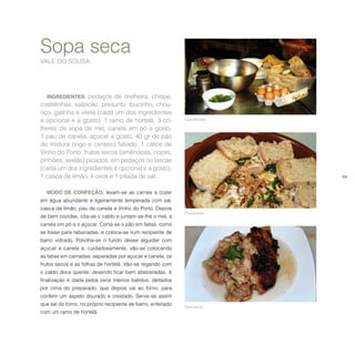 69
Sopa seca
VALE DO SOUSA
INGREDIENTES: pedaços de orelheira, chispe,
costelinhas, salpicão, presunto, toucinho, chou-
riço, galinha e vitela (cada um dos ingredientes
é opcional e a gosto), 1 ramo de hortelã, 3 co-
lheres de sopa de mel, canela em pó a gosto,
1 pau de canela, açúcar a gosto, 40 gr de pão
de mistura (trigo e centeio) fatiado, 1 cálice de
Vinho do Porto, frutos secos (amêndoas, nozes,
pinhões, avelãs) picados, em pedaços ou lascas
(cada um dos ingredientes é opcional e a gosto),
1 casca de limão, 4 ovos e 1 pitada de sal.
MODO DE CONFEÇÃO: levam-se as carnes a cozer
em água abundante e ligeiramente temperada com sal,
casca de limão, pau de canela e Vinho do Porto. Depois
de bem cozidas, côa-se o caldo e juntam-se-lhe o mel, a
canela em pó e o açúcar. Corta-se o pão em fatias, como
se fosse para rabanadas, e coloca-se num recipiente de
barro vidrado. Polvilha-se o fundo desse alguidar com
açúcar e canela e, cuidadosamente, vão-se colocando
as fatias em camadas, separadas por açúcar e canela, os
frutos secos e as folhas de hortelã. Vão-se regando com
o caldo doce quente, devendo ficar bem abeberadas. A
finalização é dada pelos ovos inteiros batidos, deitados
por cima do preparado, que depois vai ao forno, para
conferir um aspeto dourado e crestado. Serve-se assim
que sai do forno, no próprio recipiente de barro, enfeitado
com um ramo de hortelã.
Ingredientes.
Preparação.
Sopa seca.
 