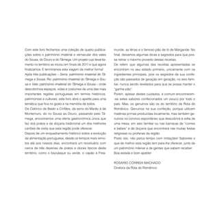 Com este livro fechamos uma coleção de quatro publica-
ções sobre o património imaterial e vernacular dos vales
do Sousa, do Douro e do Tâmega. Um projeto cujo levanta-
mento no território se iniciou em finais de 2011 e que agora
finalizamos. E terminamos esta viagem da melhor forma!
Após três publicações – Serra: património imaterial do Tâ-
mega e Sousa, Rio: património imaterial do Tâmega e Sou-
sa e Vale: património imaterial do Tâmega e Sousa – onde
descobrimos espaços, vidas e costumes de uma das mais
importantes regiões portuguesas em termos históricos,
patrimoniais e culturais, este livro abre o apetite para uma
temática que fica no gosto e na memória de todos.
De Celorico de Basto a Cinfães, da serra do Marão à de
Montemuro, do rio Sousa ao Douro, passando pelo Tâ-
mega, encontramos uma oferta gastronómica única que
faz dos pratos e da doçaria tradicional um dos melhores
cartões de visita que esta região pode oferecer.
Depois de um enquadramento histórico sobre a evolução
da alimentação portuguesa, desde os tempos mais remo-
tos até aos nossos dias, encontrará um receituário com
cerca de três dezenas de pratos e doces típicos deste
território, como o bazulaque ou verde, o capão à Frea-
munde, as lérias e o famoso pão de ló de Margaride. No
final, deixamos algumas dicas e segredos para que pos-
sa retirar o máximo proveito destas receitas.
De referir que algumas das receitas apresentadas se
encontram no seu estado primário, unicamente com os
ingredientes principais, pois os segredos da sua confe-
ção são passados de geração em geração, no seio fami-
liar, nunca sendo revelados para que se possa manter o
“ganha-pão”.
Porém, apesar destes cuidados, é comum encontrarem-
-se estes sabores confecionados um pouco por todo o
país. Mas, os genuínos são os do território da Rota do
Românico. Genuínos na sua confeção, porque utilizam
matérias primas produzidas localmente, mas também ge-
nuínos no convívio espontâneo que descobrirá à volta de
uma mesa, em seio familiar ou nas barracas de “comes
e bebes” e de doçaria que encontrará nas muitas festas
religiosas ou profanas da região.
Posto isto, não perca tempo com imitações! Saboreie o
que de melhor esta região tem para lhe oferecer, junto de
um património milenar e de gentes que sabem receber.
Boa estada e bom apetite!
ROSÁRIO CORREIA MACHADO
Diretora da Rota do Românico
 