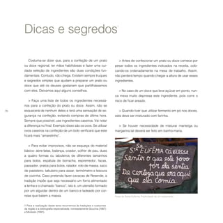 70
Dicas e segredos1
1 Para a realização deste texto recorremos às tradições e costumes
da região e a bibliografia especializada, nomeadamente Goucha (1987)
e Modesto (1991).
Costuma-se dizer que, para a confeção de um prato
ou doce regional, ter mãos habilidosas e fazer uma cui-
dada seleção de ingredientes são duas condições fun-
damentais. Contudo, não chega. Existem sempre truques
e segredos simples que ajudam a preparar um prato ou
doce que até os deuses gostariam que partilhássemos
com eles. Deixamos aqui alguns conselhos.
> Faça uma lista de todos os ingredientes necessá-
rios para a confeção do prato ou doce. Assim, não se
esquecerá de nenhum deles e terá uma sensação de se-
gurança na confeção, evitando compras de última hora.
Sempre que possível, use ingredientes caseiros. Vai notar
a diferença no final. Exemplo disso são os ovos. Se utilizar
ovos caseiros na confeção de um bolo verificará que este
ficará mais “amarelinho”.
> Para evitar improvisos, não se esqueça do material
básico: abre-latas, balança, coador, colher de pau, duas
a quatro formas ou tabuleiros de diferentes tamanhos
para bolos, espátula de borracha, espremedor, facas,
passador, pratos para bolos, ralador, rolo de massa, saco
de pasteleiro, tabuleiro para assar, termómetro e tesoura
de cozinha. Caso pretenda fazer cavacas de Resende, a
tradição impõe que seja necessário um forno alimentado
a lenha e o chamado “banco”, isto é, um utensílio formado
por um alguidar dentro de um banco e ladeado por cor-
reias que batem a massa.
> Antes de confecionar um prato ou doce comece por
pesar todos os ingredientes indicados na receita, colo-
cando-os ordenadamente na mesa de trabalho. Assim,
não perderá tempo quando chegar a altura de usar esses
ingredientes.
> No caso de um doce que leve açúcar em ponto, nun-
ca mexa muito depressa este ingrediente, pois corre o
risco de ficar areado.
> Quando tiver que utilizar fermento em pó nos doces,
este deve ser misturado com farinha.
> Se houver necessidade de misturar manteiga ou
margarina tal deverá ser feito em banho-maria.
Festa de Santa Eufémia. Publicidade de um restaurante.
 