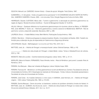 81
GOUCHA, Manuel Luís; CARDOSO, Homem (fotos) – Coisas de açúcar. Alfragide: Texto Editora, 1987.
GUIMARÃES, J. A. Gonçalves – Existe uma gastronomia queirosiana?. In VI CONGRESSO GALIZA E NORTE DE PORTU-
GAL: SABERES E SABORES, Chaves, 2005 – Livro de actas. Porto: Direção Regional de Cultura do Norte, 2006.
HENRIQUES, Cláudia; CUSTÓDIO, Maria João – Turismo e gastronomia: a valorização do património gastronómico na
região do Algarve. Revista Encontros Científicos – Tourism & Management Studies. N.º 6 (2010).
HILLALI, Mimoun – Quelques réflexions sur le patrimoine gastronomique et le tourisme culturel au Maroc. In TRESSER-
RAS, Jordi; MEDINA, F. Xavier, ed. – Patrimonio gastronómico y turismo cultural en el Mediterráneo. IBERTUR – Red de
patrimonio, turismo y desarrollo sostenible: Barcelona, 2007. p. 289.
LAURIOUX, Bruno – A Idade Média à mesa. Mem Martins: Publicações Europa-América, 1992.
LESNAU, Marcilene – Influência portuguesa na doçaria brasileira. Brasília: Universidade de Brasília, 2004. Trabalho de-
fendido para a obtenção de grau de especialista em Gastronomia e Segurança Alimentar.
LÉVI-STRAUSS, Claude – Mythologiques I: Le cru et le cuit. Paris: Plon, 2014. Vol. 1.
MATTOSO, José, dir. – História de Portugal: a monarquia feudal. Lisboa: Editorial Estampa, 1993. p. 416.
_____________ − História da vida privada em Portugal: a Idade Média. Lisboa: Temas e Debates/Círculo de Leitores,
2010. p. 193.
MODESTO, Maria de Lourdes – Cozinha tradicional portuguesa. Lisboa: Verbo, 1991. p. 37, 41.
MORUJÃO, Maria do Rosário; FERNANDES, Paulo Almeida, textos – Rota do Românico: guia juvenil. Lousada: Rota do
Românico, 2013.
PEREIRA, Ana Marques – Mesa real: dinastia de Bragança. Lisboa: Edições Inapa, 2000.
PEREIRA, Francisco M. – Montemuro: os trilhos gastronómicos na serra de Montemuro. Coimbra: Faculdade de Letras da
Universidade de Coimbra, 2012. Dissertação de mestrado em Alimentação – Fontes, Cultura e Sociedade apresentada à
Faculdade de Letras da Universidade de Coimbra.
PEREIRA, José Costa – As invasões bárbaras e o reino suevo. In SARAIVA, José Hermano, dir. – História de Portugal:
origens – 1245. Lisboa: Publicações Alfa, 1983. p. 213-224.
PEREIRA, Sandra Marques – Dentro de portas: os bastidores: cenários do quotidiano doméstico (modos de habitar). In
MATTOSO, José, dir.; ALMEIDA, Ana Nunes de, coord. – História da vida privada em Portugal: os nossos dias. Lisboa:
Círculo de Leitores/Temas e Debates, 2011. Vol. 4, p. 16-17.
 