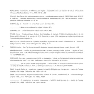 82
PERES, Emílio – Gastronomia. In CHORÃO, João Bigotte – Enciclopédia verbo luso-brasileira de cultura: edição século
XXI. Lisboa/São Paulo: Editorial Verbo, 1999. Vol. 13, p. 83.
POULAIN, Jean-Pierre – Los patrimonios gastronómicos y sus valorizaciones turísticas. In TRESSERRAS, Jordi; MEDINA,
F. Xavier, ed. – Patrimonio gastronómico y turismo cultural en el Mediterráneo. IBERTUR – Red de patrimonio, turismo y
desarrollo sostenible: Barcelona, 2007. p. 39.
QUEIROZ, Eça de – A cidade e as serras. Porto: Livraria Chardron, 1901.
­­­­­­­­­­­­­­­­_____________ – Notas contemporâneas. Porto: Lello Editores, 1979.
QUITÉRIO, José – Livro de bem comer. Lisboa: Assírio e Alvim, 1987.
RAMOS, Afonso – Amadeo de Souza-Cardoso: Cosinha da Casa de Manhufe, 1913 [Em linha]. Lisboa: Centro de Arte
Moderna, 2013. [Consult. 01 de setembro de 2014]. Disponível em www: <URL: http://www.cam.gulbenkian.pt/index.php
?headline=98&visual=2&langId=1>.
RAPOSO, Luís – As comunidades de caçadores-recolectores do paleolítico. In SARAIVA, José Hermano, dir. – História de
Portugal: origens – 1245. Lisboa: Publicações Alfa, 1983. p. 31-62.
RIBEIRO, Aquilino – Dom Frei Bertolameu: as três desgraças teologais (legenda). Lisboa: Livraria Bertrand, 1959.
RIBEIRO, Hernando – A história da gastronomia no mundo e no Brasil. Artigonal [Em linha]. [Consult. 17 de julho de 2014].
Disponível em www: <URL: http://www.artigonal.com/turismo-e-viagem-artigos/a-historia-da-gastronomia-no-mundo-e-
-no-brasil3098395.html>.
RODRIGUES, Domingos – Arte de cozinha dividida em duas partes… Lisboa: na officina de Joaõ Galraõ: a custa de Ma-
noel Lopes Ferreira, 1683. – [16], [246]. Disponível em www: <URL: http://purl.pt/16742/3/#/0>.
_____________ − Arte de cozinha dividida em quatro partes… Lisboa: na offic. da Viuva de Lino da Silva Godinho: vende-
-se na loja de João Nunes Esteves, 1821, p. 150. Disponível em www: <URL: http://purl.pt/17017/3/#/0>.
SILVA, Armando Coelho da – A idade dos metais em Portugal. In SARAIVA, José Hermano, dir. – História de Portugal:
origens – 1245. Lisboa: Publicações Alfa, 1983. p. 101-148.
SILVA, Carlos Tavares da – As primeiras comunidades neolíticas. In SARAIVA, José Hermano, dir. – História de Portugal:
origens – 1245. Lisboa: Publicações Alfa, 1983. p. 73-82.
_____________ − O megalitismo e os primeiros metalurgistas. In SARAIVA, José Hermano, dir. – História de Portugal:
origens – 1245. Lisboa: Publicações Alfa, 1983. p. 83-100.
 