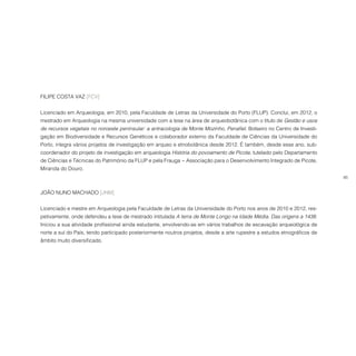 85
FILIPE COSTA VAZ [FCV]
Licenciado em Arqueologia, em 2010, pela Faculdade de Letras da Universidade do Porto (FLUP). Conclui, em 2012, o
mestrado em Arqueologia na mesma universidade com a tese na área de arqueobotânica com o título de Gestão e usos
de recursos vegetais no noroeste peninsular: a antracologia de Monte Mozinho, Penafiel. Bolseiro no Centro de Investi-
gação em Biodiversidade e Recursos Genéticos e colaborador externo da Faculdade de Ciências da Universidade do
Porto, integra vários projetos de investigação em arqueo e etnobotânica desde 2012. É também, desde esse ano, sub-
coordenador do projeto de investigação em arqueologia História do povoamento de Picote, tutelado pelo Departamento
de Ciências e Técnicas do Património da FLUP e pela Frauga − Associação para o Desenvolvimento Integrado de Picote,
Miranda do Douro.
JOÃO NUNO MACHADO [JNM]
Licenciado e mestre em Arqueologia pela Faculdade de Letras da Universidade do Porto nos anos de 2010 e 2012, res-
petivamente, onde defendeu a tese de mestrado intitulada A terra de Monte Longo na Idade Média. Das origens a 1438.
Iniciou a sua atividade profissional ainda estudante, envolvendo-se em vários trabalhos de escavação arqueológica de
norte a sul do País, tendo participado posteriormente noutros projetos, desde a arte rupestre a estudos etnográficos de
âmbito muito diversificado.
 