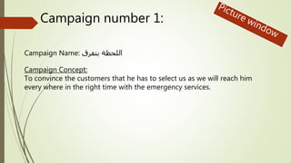 Campaign number 1:
Campaign Name: بتفرق اللحظة
Campaign Concept:
To convince the customers that he has to select us as we will reach him
every where in the right time with the emergency services.