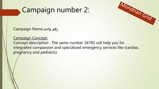 Campaign number 2:
Campaign Name:واحد رقم
Campaign Concept:
Concept description : The same number 16781 will help you for
integrated compassion and specialized emergency services like (cardiac,
pregnancy and pediatric)