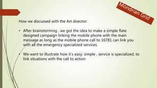 How we discussed with the Art director:
• After brainstorming , we got the idea to make a simple flate
designed campaign linking the mobile phone with the main
message as long as the mobile phone call to 16781 can link you
with all the emergency specialized services.
• We want to illustrate how it’s easy, simple , service is specialized, to
link situations with the call to action.