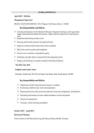 WORK EXPERIENCE
April 2015 – Till Date
Management Supervisor
ORANA VIETNAM LIMITED, 145/21 Nguyen Trai Street, district 1, HCMC
Key Responsibilities and Skills in
 Assisting and deputize for the Operation Manager: Organized meetings, travel agreement,
support granting permit application process, support and buy equipment for opening new
store.
 Organized and running out door event
 Running shifts and be customer focused at all times
 Supervise and train staff to deliver the correct standards
 Deal with customer queries and complaints
 Control cost, inventories, and products quality
 Undertake any other duties as requested by the management team
 Prepare sale, Profit & Loss report monthly to the board of director.
Oct 2013- Dec 2015
English teacher (part- time)
Disability Youth Club, 70/2 Xo Viet Nghe Tinh Street, Binh Thanh district, HCMC
Key Responsibilities and Skills in
 Organizing and delivering classroom lectures to students.
 Evaluating a students' class work and assignments.
 Preparing classroom and coursework materials, homework assignments, and handouts.
 Recording and maintain accurate student attendance records and grades.
 Classroom management.
 Creating a vibrant teaching atmosphere.
October 2013 – April 2015
Restaurant Manager
Texas Chicken at 269 Phan Xich Long, Phu Nhuan District, HCMC, Vietnam
 