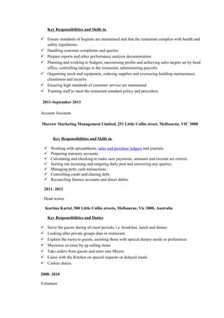 Key Responsibilities and Skills in
 Ensure standards of hygiene are maintained and that the restaurant complies with health and
safety regulations.
 Handling customer complaints and queries
 Prepare reports and other performance analysis documentation
 Planning and working to budgets, maximising profits and achieving sales targets set by head
office, controlling takings in the restaurant, administering payrolls
 Organising stock and equipment, ordering supplies and overseeing building maintenance,
cleanliness and security
 Ensuring high standards of customer service are maintained
 Training staff to meet the restaurant standard policy and procedure.
2011-September 2013
Account Assistant
Morrow Marketing Management Limited, 251 Little Collin street, Melbourne, VIC 3000
Key Responsibilities and Skills in
 Working with spreadsheets, sales and purchase ledgers and journals.
 Preparing statutory accounts.
 Calculating and checking to make sure payments, amounts and records are correct.
 Sorting out incoming and outgoing daily post and answering any queries.
 Managing petty cash transactions.
 Controlling credit and chasing debt.
 Reconciling finance accounts and direct debits.
2011- 2012
Head waiter
Kartina Kartel, 500 Little Collin streets, Melbourne, Vic 3000, Australia
Key Responsibilities and Duties
 Serve the guests during all meal periods, i.e. breakfast, lunch and dinner.
 Looking after private groups dine in restaurant.
 Explain the menu to guests, assisting those with special dietary needs or preferences
 Maximise revenue by up selling items
 Take orders from guests and enter into Micros
 Liaise with the Kitchen on special requests or delayed meals
 Cashier duties
2008- 2010
Volunteer
 