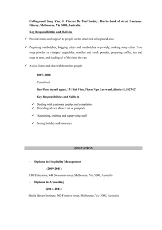 Collingwood Soup Van, St Vincent De Paul Society, Brotherhood of street Laurence,
Fitzroy, Melbourne, Vic 3000, Australia
Key Responsibilities and Skills in
 Provide meals and support to people on the street in Collingwood area.
 Preparing sandwiches, bagging cakes and sandwiches separately, making soup either from
soup powder or chopped vegetables, noodles and stock powder, preparing coffee, tea and
soup in urns, and loading all of this into the van
 Assist, listen and chat with homeless people
2007- 2008
Consultant
Bao Phuc travell agent, 131 Bui Vien, Pham Ngu Lao ward, district 1, HCMC
Key Responsibilities and Skills in
 Dealing with customer queries and complaints
 Providing advice about visa or passports
 Recruiting, training and supervising staff
 Seeing holiday and insurance
EDUCATION
- Diploma in Hospitality Management
(2009-2011)
AMI Education, 448 Swanston street, Melbourne, Vic 3000, Australia
- Diploma in Accounting
(2011- 2013)
Sheila Baxter Institute, 500 Flinders street, Melbourne, Vic 3000, Australia
 