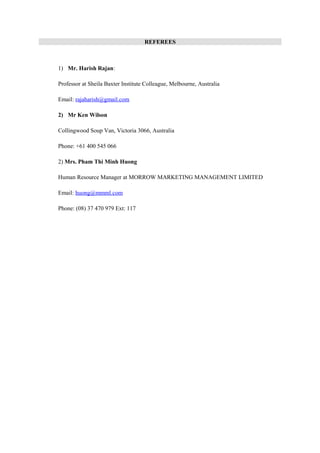 REFEREES
1) Mr. Harish Rajan:
Professor at Sheila Baxter Institute Colleague, Melbourne, Australia
Email: rajaharish@gmail.com
2) Mr Ken Wilson
Collingwood Soup Van, Victoria 3066, Australia
Phone: +61 400 545 066
2) Mrs. Pham Thi Minh Huong
Human Resource Manager at MORROW MARKETING MANAGEMENT LIMITED
Email: huong@mmml.com
Phone: (08) 37 470 979 Ext: 117
 
