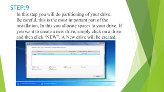 STEP:9
In this step you will do partitioning of your drive.
Be careful, this is the most important part of the
installation, In this you allocate spaces to your drive. If
you want to create a new drive, simply click on a drive
and then click ‘NEW”. A New drive will be created.
 