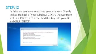 STEP:12
In this step you have to activate your windows. Simply
look at the back of your windows CD/DVD cover there
will be a PRODUCT KEY. Add this key into your PC
and Click ‘NEXT’.
 