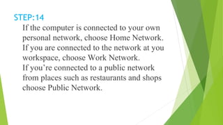 STEP:14
If the computer is connected to your own
personal network, choose Home Network.
If you are connected to the network at you
workspace, choose Work Network.
If you’re connected to a public network
from places such as restaurants and shops
choose Public Network.
 