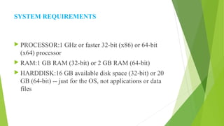 SYSTEM REQUIREMENTS
 PROCESSOR:1 GHz or faster 32-bit (x86) or 64-bit
(x64) processor
 RAM:1 GB RAM (32-bit) or 2 GB RAM (64-bit)
 HARDDISK:16 GB available disk space (32-bit) or 20
GB (64-bit) -- just for the OS, not applications or data
files
 