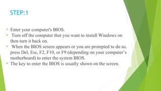 STEP:1
 Enter your computer's BIOS.
 Turn off the computer that you want to install Windows on
then turn it back on.
 When the BIOS screen appears or you are prompted to do so,
press Del, Esc, F2, F10, or F9 (depending on your computer’s
motherboard) to enter the system BIOS.
 The key to enter the BIOS is usually shown on the screen.
 