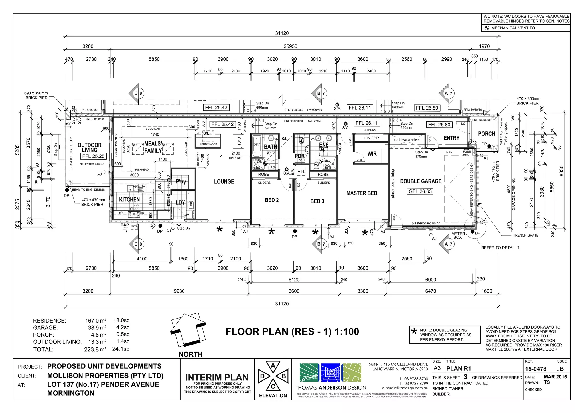 1 2 3 41 2 3 4
1000x
1000
900x
900
Step Dn
690mm
Step Dn
170mm
Step Dn
StepDn
Step Dn
690mm
ss
wm
ss
A.H.
ref
ubo
r'hood
o'hds hp
S.A.
S.A.
FUSE
BOX
HWSTAP
DPDP AJ
AJ
AJ
AJ
AJ
AJ
1 2 3 41 2 3 4
Step Dn
690mm
StepDn
Step Dn
690mm S.A.
A 7B 7
DP
G
METER
BOXAJ
AJ
C 8
NBN
DP
S/L S/L
S/L
S/L
S/L
S/L
DP
S/L
A 7B 7C 8
THOMAS ANDERSON DESIGN
THIS DRAWING IS COPYRIGHT - ANY INFRINGEMENT WILL RESULT IN LEGAL PROCEEDING WRITTEN DIMENSIONS TAKE PREFERENCE
OVER SCALE. ALL LEVELS AND DIMENSIONS MUST BE VERIFIED BY CONTRACTOR PRIOR TO COMMENCEMENT. IF IN DOUBT ASK!
Suite 1, 415 McCLELLAND DRIVE
LANGWARRIN, VICTORIA 3910
t. 03 9788 8700
f. 03 9788 8799
e. studio@tadesign.com.au
PROJECT:
CLIENT:
AT:
THIS IS SHEET OF DRAWINGS REFERRED
BUILDER:
SIGNED OWNER:
TO IN THE CONTRACT DATED:
TITLE:
DRAWN:
CHECKED:
DATE:
REF: ISSUE:SIZE:
A3PROPOSED UNIT DEVELOPMENTS
MOLLISON PROPERTIES (PTY LTD)
LOT 137 (No.17) PENDER AVENUE
MORNINGTON
PLAN R1
3
15-0478 ..B
MAR 2016
TS
LOCALLY FILL AROUND DOORWAYS TO
AVOID NEED FOR STEPS GRADE SOIL
AWAY FROM HOUSE. STEPS TO BE
DETERMINED ONSITE BY VARIATION
AS REQUIRED. PROVIDE MAX 190 RISER
MAX FILL 200mm AT EXTERNAL DOOR
REMOVABLE HINGES REFER TO GEN. NOTES
MECHANICAL VENT TO
WC NOTE: WC DOORS TO HAVE REMOVABLE
RESIDENCE: 167.0 18.0sq
GARAGE: 38.9 4.2sq
PORCH: 4.6 0.5sq
OUTDOOR LIVING: 13.3 1.4sq
TOTAL: 223.8 24.1sq
FLOOR PLAN (RES - 1) 1:100
GFL 26.63
FFL 26.80FFL 26.11FFL 25.42
FFL 25.25
240
4100
90
1660
90 3900 90 3020 90 3010 90 905850
240
3600
240
2560
2406120 6000
2730470
3200
240
3170
90
510
90
2580
240
393090
1470
90
510
350
2405550
90
92090
1070370
8330
690
2120909703170240
90258090510
90
1710
90
2100
230
90
9930 6600 3300 6470 1620
31120
470 2730 240 5850 90
1710 90 2100
90
1920 90 1010
90
1010 90 1910
90
1110
90
2400
90 2560 90 2990 240
350
1150 4703900 3020 3010 3600
3200 25950 1970
770CSD
SLIDERS
ROBE
SLIDERS
ROBE
820
820
720
720
770CSD
SLIDERS
LIN / BR
4701820
350
2640
BI-PARTINGSLD
bt
3000
900
1330600
v
wc
wc
shw
vb
dw
bt
shw
plasterboard lining
plasterboardlining
BEAMREFERTOENGINEERSDESIGN.
140x45F17BEAM
*refeng.spec.
470x470mm
BRICKPIER
470 x 350mm
BRICK PIER
4704820740
GARAGEOPENING
BULKHEAD
BULKHEAD
BULKHEADBULKHEAD
BULKHEAD
BULKHEAD
720
820
SELECTED PAVING
BEAM TO ENG. DESIGN
BEAMTOENG.DESIGN
3703570901455902045240
52852575350
10101160
1070
470
NORTH
TRENCH GRATE
31120
820
820
820
870CSD
REFER TO DETAIL '1'
NOT TO BE USED AS WORKING DRAWING
THIS DRAWING IS SUBJECT TO COPYRIGHT
FOR PRICING PURPOSES ONLY
INTERIM PLAN
1070
230
FRL: 60/60/60
Rw+Ctr=50FRL: 60/60/60 FRL: 60/60/60
FRL: 60/60/60Rw+Ctr=50FRL: 60/60/60
vb
bath
FFL 25.42 FFL 26.11 FFL 26.80
600
600
600 600
OPENING
1400
2100
OPENING
1100
OPENING
970
350
350
600
690 x 350mm
BRICK PIER
470 x 470mm
BRICK PIER
3220
4740
FRL: 60/60/60
ELEVATION
D
C
A
B
NOTE: DOUBLE GLAZING
WINDOW AS REQUIRED AS
PER ENERGY REPORT.*
* * * *
900
350
230230
350
370
830 350830 350
STUDY NOOK
 