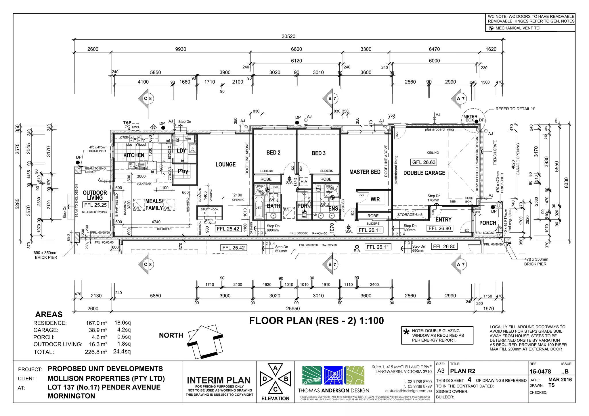 1 2 3 41 2 3 4
Step Dn
690mm
Step Dn
690mm S.A.
1 2 3 41 2 3 4
1000x
1000
900x
900
Step Dn
690mm
Step Dn
170mm
Step Dn
StepDn
Step Dn
690mm
ss
wm
ss
ref
ubo r'hood
o'hds
hp
S.A.
FUSE
BOX
HWS
TAP
DP
DP
DP
AJ
AJ
AJ
AJ
AJ
AJ
A 7B
DP
G
METER
BOX
S.A.
7C 8
AJ
AJ350
CEILING
NBN
S/L
S/L S/L
S/L
S/L
S/L
DP
S/L
A 7B 7C 8
THOMAS ANDERSON DESIGN
THIS DRAWING IS COPYRIGHT - ANY INFRINGEMENT WILL RESULT IN LEGAL PROCEEDING WRITTEN DIMENSIONS TAKE PREFERENCE
OVER SCALE. ALL LEVELS AND DIMENSIONS MUST BE VERIFIED BY CONTRACTOR PRIOR TO COMMENCEMENT. IF IN DOUBT ASK!
Suite 1, 415 McCLELLAND DRIVE
LANGWARRIN, VICTORIA 3910
t. 03 9788 8700
f. 03 9788 8799
e. studio@tadesign.com.au
PROJECT:
CLIENT:
AT:
THIS IS SHEET OF DRAWINGS REFERRED
BUILDER:
SIGNED OWNER:
TO IN THE CONTRACT DATED:
TITLE:
DRAWN:
CHECKED:
DATE:
REF: ISSUE:SIZE:
A3PROPOSED UNIT DEVELOPMENTS
MOLLISON PROPERTIES (PTY LTD)
LOT 137 (No.17) PENDER AVENUE
MORNINGTON
PLAN R2
4
15-0478 ..B
MAR 2016
TS
LOCALLY FILL AROUND DOORWAYS TO
AVOID NEED FOR STEPS GRADE SOIL
AWAY FROM HOUSE. STEPS TO BE
DETERMINED ONSITE BY VARIATION
AS REQUIRED. PROVIDE MAX 190 RISER
MAX FILL 200mm AT EXTERNAL DOOR
REMOVABLE HINGES REFER TO GEN. NOTES
MECHANICAL VENT TO
WC NOTE: WC DOORS TO HAVE REMOVABLE
RESIDENCE: 167.0 18.0sq
GARAGE: 38.9 4.2sq
PORCH: 4.6 0.5sq
OUTDOOR LIVING: 16.3 1.8sq
TOTAL: 226.8 24.4sq
FLOOR PLAN (RES - 2) 1:100
GFL 26.63
FFL 26.80FFL 26.11FFL 25.42
FFL 25.25
240
4100 90 1660
90
3900
90
3020 90 3010 90 905850
240
3600
240
2560
240
6120 6000
2600
240
3170
90
510
90
2580
2403930901470
90
510350
2405550
90
92090
1070370
8330
2120909703170240
90258090510
90
1710
90
2100
230
90 2990 240 1500 470
9930 6600 3300 6470 1620
30520
470
2130
240
5850
90
1710
90
2100
90
1920
90
1010
90
1010
90
1910
90
1110
90
2400
90
2560
90
2990
240 350
1150 4703900 3020 3010 3600
2600 25950 1970
770CSD SLIDERS
ROBE
SLIDERS
ROBE
820
820
720
720
770CSD
SLIDERS
ROBE
4701700350
2520
BI-PARTINGSLD
bt
3000
1330600
v
wc
wc
shw
vb
dw
bt
shw
plasterboard lining
plasterboardlining
BEAMREFERTOENGINEERSDESIGN.
140x45F17BEAM
*refeng.spec.
470x470mm
BRICKPIER
470 x 350mm
BRICK PIER
4704820740
GARAGEOPENING
BULKHEAD
BULKHEAD
BULKHEADBULKHEAD
BULKHEAD
BULKHEAD
720
820
SELECTED PAVING
DESIGN
BEAMTOENG.DESIGN
3703570901455902045240
52852575350
NORTH
TRENCHGRATE
820
820
820
870CSD
REFER TO DETAIL '1'
820
900
690
230
FRL: 60/60/60 Rw+Ctr=50FRL: 60/60/60 FRL: 60/60/60
10101160
1070
1070
AREAS
FFL 25.42
Rw+Ctr=50FRL: 60/60/60
FFL 26.11 FFL 26.80
1400
2100
OPENING
OPENING
OPENING
600
600
600
350
350
470
600
1100
3220600
600 4740
FRL: 60/60/60
FRL: 60/60/60
NOT TO BE USED AS WORKING DRAWING
THIS DRAWING IS SUBJECT TO COPYRIGHT
FOR PRICING PURPOSES ONLY
INTERIM PLAN
ELEVATION
D
C
A
B
NOTE: DOUBLE GLAZING
WINDOW AS REQUIRED AS
PER ENERGY REPORT.*
230
230
690 x 350mm
BRICK PIER
900
370
bath
350
830 830 350
BEAM TO ENG.
470 x 470mm
BRICK PIER
ROOFLINEABOVE
ROOFLINEABOVE
470
STUDY NOOK
970
 