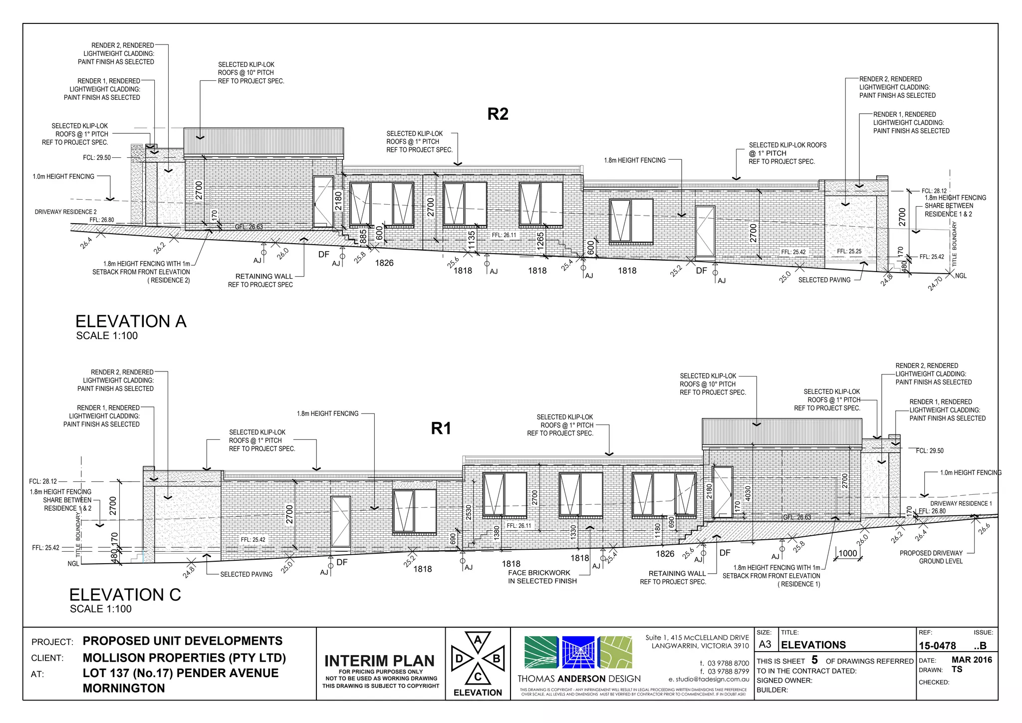 DF181818181818
1826
DF
AJ
AJ
AJ
AJ
AJ
DF
1818
1818
1818 1826 DF
AJ
AJ AJ
AJ AJ
THOMAS ANDERSON DESIGN
THIS DRAWING IS COPYRIGHT - ANY INFRINGEMENT WILL RESULT IN LEGAL PROCEEDING WRITTEN DIMENSIONS TAKE PREFERENCE
OVER SCALE. ALL LEVELS AND DIMENSIONS MUST BE VERIFIED BY CONTRACTOR PRIOR TO COMMENCEMENT. IF IN DOUBT ASK!
Suite 1, 415 McCLELLAND DRIVE
LANGWARRIN, VICTORIA 3910
t. 03 9788 8700
f. 03 9788 8799
e. studio@tadesign.com.au
PROJECT:
CLIENT:
AT:
THIS IS SHEET OF DRAWINGS REFERRED
BUILDER:
SIGNED OWNER:
TO IN THE CONTRACT DATED:
TITLE:
DRAWN:
CHECKED:
DATE:
REF: ISSUE:SIZE:
A3PROPOSED UNIT DEVELOPMENTS
MOLLISON PROPERTIES (PTY LTD)
LOT 137 (No.17) PENDER AVENUE
MORNINGTON
ELEVATIONS
5
15-0478 ..B
MAR 2016
TS
FCL: 29.50
FFL: 25.42
FCL: 28.12
2700
SELECTED KLIP-LOK
REF TO PROJECT SPEC.
SELECTED KLIP-LOK
REF TO PROJECT SPEC.
PROPOSED DRIVEWAY
GROUND LEVEL
R1
SELECTED KLIP-LOK
REF TO PROJECT SPEC.
FACE BRICKWORK
IN SELECTED FINISH
SELECTED KLIP-LOK
REF TO PROJECT SPEC.
FFL: 26.80
1.8m HEIGHT FENCING WITH 1m
SETBACK FROM FRONT ELEVATION
( RESIDENCE 1)
NGL
DRIVEWAY RESIDENCE 1
SELECTED PAVING
4030
690
1380
1330
1180
FFL: 25.42
2700
2700
2700
1000
170
690
170
170480
GFL: 26.63
1.8m HEIGHT FENCING
SHARE BETWEEN
RESIDENCE 1 & 2
RENDER 1, RENDERED
LIGHTWEIGHT CLADDING:
PAINT FINISH AS SELECTED
RENDER 2, RENDERED
LIGHTWEIGHT CLADDING:
PAINT FINISH AS SELECTED
RENDER 1, RENDERED
LIGHTWEIGHT CLADDING:
PAINT FINISH AS SELECTED
RENDER 2, RENDERED
LIGHTWEIGHT CLADDING:
PAINT FINISH AS SELECTED
SELECTED KLIP-LOK
REF TO PROJECT SPEC.
SELECTED KLIP-LOK ROOFS
REF TO PROJECT SPEC.
R2
NGL
FFL: 25.42
FCL: 28.12
2700
SELECTED KLIP-LOK
REF TO PROJECT SPEC.
SELECTED KLIP-LOK
REF TO PROJECT SPEC.
FFL: 26.80
FCL: 29.50
DRIVEWAY RESIDENCE 2
SELECTED PAVING
600
885
600
480
2700
2700
2700
170
1265
1135
GFL: 26.63
170
RENDER 1, RENDERED
LIGHTWEIGHT CLADDING:
PAINT FINISH AS SELECTED
RENDER 2, RENDERED
LIGHTWEIGHT CLADDING:
PAINT FINISH AS SELECTED
RENDER 1, RENDERED
LIGHTWEIGHT CLADDING:
PAINT FINISH AS SELECTED
RENDER 2, RENDERED
LIGHTWEIGHT CLADDING:
PAINT FINISH AS SELECTED
1.8m HEIGHT FENCING
SHARE BETWEEN
RESIDENCE 1 & 2
1.8m HEIGHT FENCING WITH 1m
SETBACK FROM FRONT ELEVATION
( RESIDENCE 2)
TITLEBOUNDARY
TITLEBOUNDARY
RETAINING WALL
REF TO PROJECT SPEC
FFL: 26.11
FFL: 26.11
FFL: 25.42
ELEVATION A
SCALE 1:100
ELEVATION C
SCALE 1:100
NOT TO BE USED AS WORKING DRAWING
THIS DRAWING IS SUBJECT TO COPYRIGHT
FOR PRICING PURPOSES ONLY
INTERIM PLAN
ELEVATION
D
C
A
B
2530
2180
2180
1.8m HEIGHT FENCING
1.8m HEIGHT FENCING
1.0m HEIGHT FENCING
1.0m HEIGHT FENCING
RETAINING WALL
REF TO PROJECT SPEC.
FFL: 25.25
 