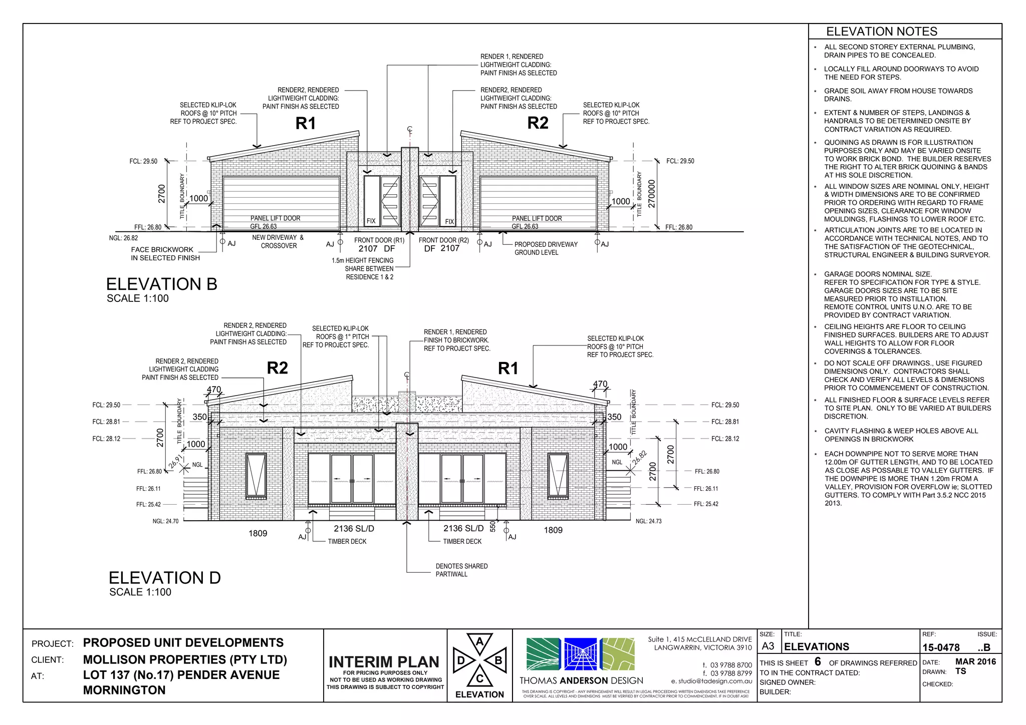 DF
CL
DF2107 2107
AJ AJAJAJ
26.82
CL
1809 18092136 SL/D 2136 SL/D
AJAJ
EXTENT & NUMBER OF STEPS, LANDINGS &
HANDRAILS TO BE DETERMINED ONSITE BY
CONTRACT VARIATION AS REQUIRED.
CEILING HEIGHTS ARE FLOOR TO CEILING
FINISHED SURFACES. BUILDERS ARE TO ADJUST
WALL HEIGHTS TO ALLOW FOR FLOOR
COVERINGS & TOLERANCES.
ALL FINISHED FLOOR & SURFACE LEVELS REFER
TO SITE PLAN. ONLY TO BE VARIED AT BUILDERS
DISCRETION.
DO NOT SCALE OFF DRAWINGS., USE FIGURED
DIMENSIONS ONLY. CONTRACTORS SHALL
CHECK AND VERIFY ALL LEVELS & DIMENSIONS
PRIOR TO COMMENCEMENT OF CONSTRUCTION.
ALL WINDOW SIZES ARE NOMINAL ONLY, HEIGHT
& WIDTH DIMENSIONS ARE TO BE CONFIRMED
PRIOR TO ORDERING WITH REGARD TO FRAME
OPENING SIZES, CLEARANCE FOR WINDOW
MOULDINGS, FLASHINGS TO LOWER ROOF ETC.
ARTICULATION JOINTS ARE TO BE LOCATED IN
ACCORDANCE WITH TECHNICAL NOTES, AND TO
THE SATISFACTION OF THE GEOTECHNICAL,
STRUCTURAL ENGINEER & BUILDING SURVEYOR.
GARAGE DOORS NOMINAL SIZE.
REFER TO SPECIFICATION FOR TYPE & STYLE.
GARAGE DOORS SIZES ARE TO BE SITE
MEASURED PRIOR TO INSTILLATION.
REMOTE CONTROL UNITS U.N.O. ARE TO BE
PROVIDED BY CONTRACT VARIATION.
QUOINING AS DRAWN IS FOR ILLUSTRATION
PURPOSES ONLY AND MAY BE VARIED ONSITE
TO WORK BRICK BOND. THE BUILDER RESERVES
THE RIGHT TO ALTER BRICK QUOINING & BANDS
AT HIS SOLE DISCRETION.
*
*
*
*
*
*
*
ALL SECOND STOREY EXTERNAL PLUMBING,
DRAIN PIPES TO BE CONCEALED.
LOCALLY FILL AROUND DOORWAYS TO AVOID
THE NEED FOR STEPS.
GRADE SOIL AWAY FROM HOUSE TOWARDS
DRAINS.
*
*
*
*
ELEVATION NOTES
CAVITY FLASHING & WEEP HOLES ABOVE ALL
OPENINGS IN BRICKWORK
*
EACH DOWNPIPE NOT TO SERVE MORE THAN
12.00m OF GUTTER LENGTH, AND TO BE LOCATED
AS CLOSE AS POSSABLE TO VALLEY GUTTERS. IF
THE DOWNPIPE IS MORE THAN 1.20m FROM A
VALLEY, PROVISION FOR OVERFLOW ie; SLOTTED
GUTTERS. TO COMPLY WITH Part 3.5.2 NCC 2015
2013.
*
THOMAS ANDERSON DESIGN
THIS DRAWING IS COPYRIGHT - ANY INFRINGEMENT WILL RESULT IN LEGAL PROCEEDING WRITTEN DIMENSIONS TAKE PREFERENCE
OVER SCALE. ALL LEVELS AND DIMENSIONS MUST BE VERIFIED BY CONTRACTOR PRIOR TO COMMENCEMENT. IF IN DOUBT ASK!
Suite 1, 415 McCLELLAND DRIVE
LANGWARRIN, VICTORIA 3910
t. 03 9788 8700
f. 03 9788 8799
e. studio@tadesign.com.au
PROJECT:
CLIENT:
AT:
THIS IS SHEET OF DRAWINGS REFERRED
BUILDER:
SIGNED OWNER:
TO IN THE CONTRACT DATED:
TITLE:
DRAWN:
CHECKED:
DATE:
REF: ISSUE:SIZE:
A3PROPOSED UNIT DEVELOPMENTS
MOLLISON PROPERTIES (PTY LTD)
LOT 137 (No.17) PENDER AVENUE
MORNINGTON
ELEVATIONS
6
15-0478 ..B
MAR 2016
TS
NEW DRIVEWAY &
CROSSOVER
PANEL LIFT DOOR
GFL 26.63
PANEL LIFT DOOR
NGL: 26.82
R2
RENDER 1, RENDERED
LIGHTWEIGHT CLADDING:
PAINT FINISH AS SELECTED
SELECTED KLIP-LOK
REF TO PROJECT SPEC.
R1
RENDER2, RENDERED
LIGHTWEIGHT CLADDING:
PAINT FINISH AS SELECTED
FACE BRICKWORK
IN SELECTED FINISH
PROPOSED DRIVEWAY
GROUND LEVEL
GFL 26.63
FRONT DOOR (R1) FRONT DOOR (R2)
FCL: 29.50FCL: 29.50
FFL: 26.80
1.5m HEIGHT FENCING
SHARE BETWEEN
RESIDENCE 1 & 2
FIXFIX
FFL: 26.80
R1
DENOTES SHARED
PARTIWALL
RENDER 2, RENDERED
LIGHTWEIGHT CLADDING:
PAINT FINISH AS SELECTED
SELECTED KLIP-LOK
REF TO PROJECT SPEC.
2700
2700
2700
RENDER 1, RENDERED
FINISH TO BRICKWORK.
REF TO PROJECT SPEC.
R2
SELECTED KLIP-LOK
REF TO PROJECT SPEC.
FFL: 25.42
FFL: 26.11
FFL: 26.80
NGL NGL
NGL: 24.70 NGL: 24.73
RENDER 2, RENDERED
LIGHTWEIGHT CLADDING
PAINT FINISH AS SELECTED
TIMBER DECK
FCL: 29.50
FCL: 28.81
FCL: 28.12
FCL: 29.50
FCL: 28.81
FCL: 28.12
FFL: 25.42
FFL: 26.11
FFL: 26.80
550
TITLEBOUNDARY
TITLEBOUNDARY
TITLEBOUNDARY
TITLEBOUNDARY
TIMBER DECK
270000
ELEVATION B
SCALE 1:100
ELEVATION D
SCALE 1:100
NOT TO BE USED AS WORKING DRAWING
THIS DRAWING IS SUBJECT TO COPYRIGHT
FOR PRICING PURPOSES ONLY
INTERIM PLAN
ELEVATION
D
C
A
B
2700
1000 1000
1000 1000
470
350
470
350
RENDER2, RENDERED
LIGHTWEIGHT CLADDING:
PAINT FINISH AS SELECTED SELECTED KLIP-LOK
REF TO PROJECT SPEC.
 