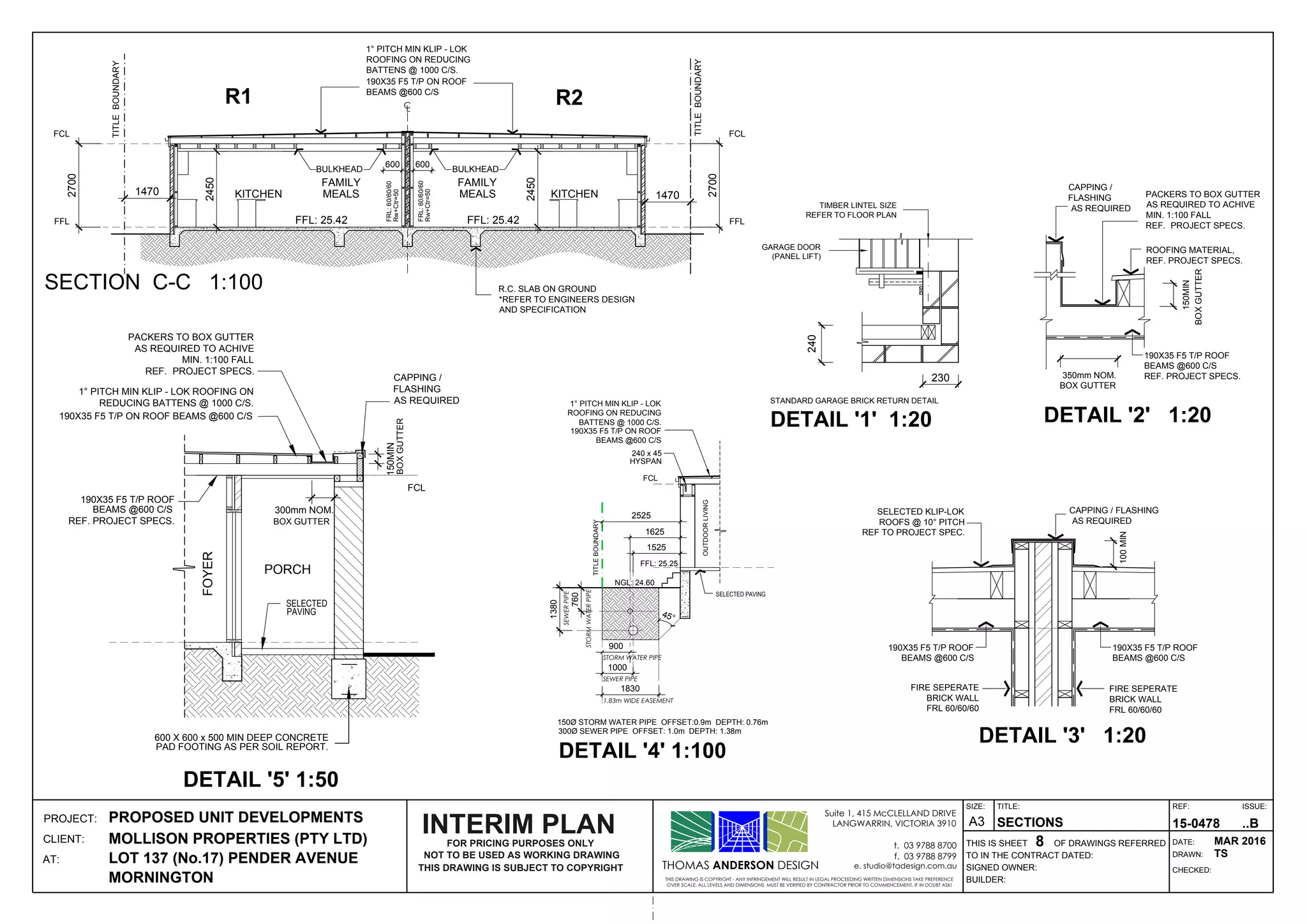 FCL
FFL
KITCHEN
FFL: 25.42
FCL
FFL
MEALS
FAMILY
KITCHEN
FFL: 25.42
MEALS
FAMILY
CL
350mm NOM.
PACKERS TO BOX GUTTER
AS REQUIRED TO ACHIVE
MIN. 1:100 FALL
REF. PROJECT SPECS.
ROOFING MATERIAL,
REF. PROJECT SPECS.
CAPPING /
FLASHING
AS REQUIRED
BOXGUTTER
150MIN
190X35 F5 T/P ROOF
BEAMS @600 C/S
REF. PROJECT SPECS.
BOX GUTTER
CAPPING / FLASHING
AS REQUIRED
FIRE SEPERATE
BRICK WALL
FRL 60/60/60
100MIN
190X35 F5 T/P ROOF
BEAMS @600 C/S
FIRE SEPERATE
BRICK WALL
FRL 60/60/60
190X35 F5 T/P ROOF
BEAMS @600 C/S
SELECTED KLIP-LOK
REF TO PROJECT SPEC.
TIMBER LINTEL SIZE
REFER TO FLOOR PLAN
STANDARD GARAGE BRICK RETURN DETAIL
DETAIL '1' 1:20
GARAGE DOOR
(PANEL LIFT)
240
230
FCL
1.83m WIDE EASEMENT
1830
900
1000
STORM WATER PIPE
SEWER PIPE
760
STORMWATERPIPE
1380
SEWERPIPE
2525
FFL: 25.25
240 x 45
HYSPAN
NGL: 24.60
ROOFING ON REDUCING
BATTENS @ 1000 C/S.
190X35 F5 T/P ON ROOF
BEAMS @600 C/S
TITLEBOUNDARY
OUTDOORLIVING
SELECTED PAVING
1625
1525
FCL
REDUCING BATTENS @ 1000 C/S.
190X35 F5 T/P ON ROOF BEAMS @600 C/S
PORCH
SELECTED
300mm NOM.
600 X 600 x 500 MIN DEEP CONCRETE
PAD FOOTING AS PER SOIL REPORT.
PAVING
BOX GUTTER
CAPPING /
FLASHING
AS REQUIRED
PACKERS TO BOX GUTTER
AS REQUIRED TO ACHIVE
MIN. 1:100 FALL
REF. PROJECT SPECS.
BOXGUTTER
150MIN
190X35 F5 T/P ROOF
BEAMS @600 C/S
REF. PROJECT SPECS.
FOYER
THOMAS ANDERSON DESIGN
THIS DRAWING IS COPYRIGHT - ANY INFRINGEMENT WILL RESULT IN LEGAL PROCEEDING WRITTEN DIMENSIONS TAKE PREFERENCE
OVER SCALE. ALL LEVELS AND DIMENSIONS MUST BE VERIFIED BY CONTRACTOR PRIOR TO COMMENCEMENT. IF IN DOUBT ASK!
Suite 1, 415 McCLELLAND DRIVE
LANGWARRIN, VICTORIA 3910
t. 03 9788 8700
f. 03 9788 8799
e. studio@tadesign.com.au
PROJECT:
CLIENT:
AT:
THIS IS SHEET OF DRAWINGS REFERRED
BUILDER:
SIGNED OWNER:
TO IN THE CONTRACT DATED:
TITLE:
DRAWN:
CHECKED:
DATE:
REF: ISSUE:SIZE:
A3PROPOSED UNIT DEVELOPMENTS
MOLLISON PROPERTIES (PTY LTD)
LOT 137 (No.17) PENDER AVENUE
MORNINGTON
SECTIONS
8
15-0478 ..B
MAR 2016
TS
SECTION C-C 1:100
TITLEBOUNDARY
TITLEBOUNDARY
R.C. SLAB ON GROUND
*REFER TO ENGINEERS DESIGN
AND SPECIFICATION
R2R1
NOT TO BE USED AS WORKING DRAWING
THIS DRAWING IS SUBJECT TO COPYRIGHT
FOR PRICING PURPOSES ONLY
INTERIM PLAN
ROOFING ON REDUCING
BATTENS @ 1000 C/S.
190X35 F5 T/P ON ROOF
BEAMS @600 C/S
1470
BULKHEAD
600 600
BULKHEAD
2700
2450
2450
1470
2700
Rw+Ctr=50
FRL:60/60/60
Rw+Ctr=50
FRL:60/60/60
 
