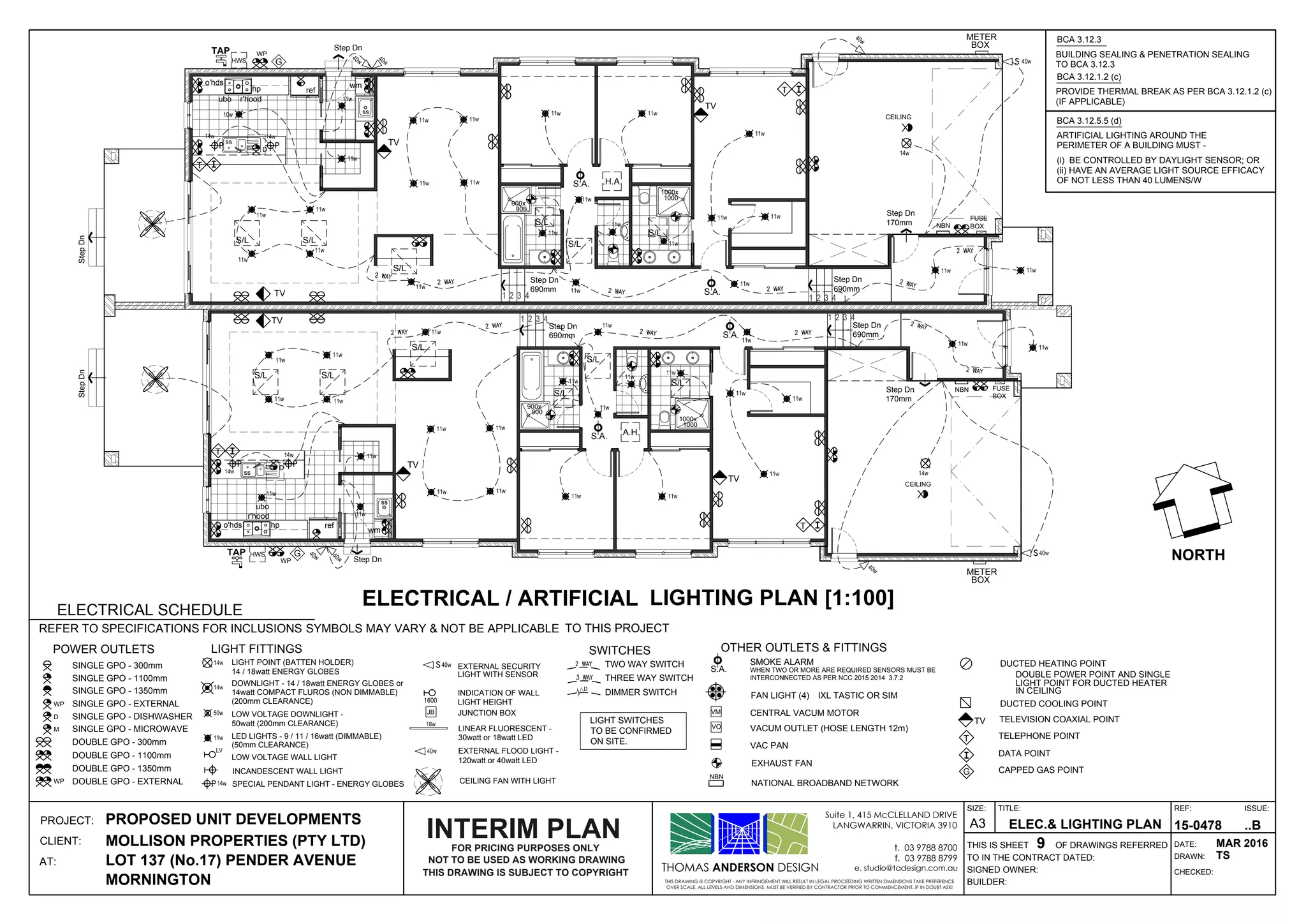 1 2 3 41 2 3 4
1000x
1000
900x
900
Step Dn
690mm
Step Dn
170mm
Step Dn
StepDn
Step Dn
690mm
ss
wm
ss
A.H.
ref
ubo
r'hood
o'hds hp
S.A.
S.A.
FUSE
BOX
HWSTAP
1 2 3 41 2 3 4
1000x
1000
900x
900
Step Dn
690mm
Step Dn
170mm
Step Dn
StepDn
Step Dn
690mm
ss
wm
ss
ref
ubo r'hood
o'hds
hp
S.A.
FUSE
BOX
HWS
TAP
TV
TV
WP
WP
G
METER
BOX
G
METER
BOX
S.A.
TV
TV
D
D
TV
TV
CEILING
CEILING
T
NBN
NBN
T
S/L S/L
S/L
S/L
S/L
S/L S/L
S/L
S/L
S/L
T
T
S/L
S/L
LIGHT SWITCHES
TO BE CONFIRMED
ON SITE.
LIGHTING PLAN [1:100]
EXHAUST FAN
DATA POINT
LIGHT POINT FOR DUCTED HEATER
TELEVISION COAXIAL POINT
DUCTED COOLING POINT
TELEPHONE POINT
IN CEILING
DUCTED HEATING POINT
DOUBLE POWER POINT AND SINGLE
TV
T
SINGLE GPO - 300mm
OTHER OUTLETS & FITTINGS
VAC PAN
VACUM OUTLET (HOSE LENGTH 12m)
CENTRAL VACUM MOTOR
FAN LIGHT (4)
SMOKE ALARM
S.A.
VO
VM
IXL TASTIC OR SIM
LIGHT FITTINGS SWITCHES
THREE WAY SWITCH
TWO WAY SWITCH
DIMMER SWITCH
DOUBLE GPO - 300mm
POWER OUTLETS
REFER TO SPECIFICATIONS FOR INCLUSIONS SYMBOLS MAY VARY & NOT BE APPLICABLE TO THIS PROJECT
ELECTRICAL SCHEDULE
CAPPED GAS POINTG
SINGLE GPO - 1100mm
SINGLE GPO - 1350mm
SINGLE GPO - EXTERNALWP
DOUBLE GPO - 1100mm
DOUBLE GPO - 1350mm
SINGLE GPO - DISHWASHERD
SINGLE GPO - MICROWAVEM
DOUBLE GPO - EXTERNALWP
LINEAR FLUORESCENT -
SPECIAL PENDANT LIGHT - ENERGY GLOBES
INCANDESCENT WALL LIGHT
EXTERNAL SECURITY
EXTERNAL FLOOD LIGHT -
INDICATION OF WALL
LOW VOLTAGE DOWNLIGHT -
LOW VOLTAGE WALL LIGHT
LIGHT POINT (BATTEN HOLDER)
DOWNLIGHT - 14 / 18watt ENERGY GLOBES or
JB JUNCTION BOX
CEILING FAN WITH LIGHT
14watt COMPACT FLUROS (NON DIMMABLE)
LED LIGHTS - 9 / 11 / 16watt (DIMMABLE)
14 / 18watt ENERGY GLOBES
(50mm CLEARANCE)
(200mm CLEARANCE)
ELECTRICAL / ARTIFICIAL
ARTIFICIAL LIGHTING AROUND THE
PERIMETER OF A BUILDING MUST -
(i) BE CONTROLLED BY DAYLIGHT SENSOR; OR
(ii) HAVE AN AVERAGE LIGHT SOURCE EFFICACY
OF NOT LESS THAN 40 LUMENS/W
BCA 3.12.5.5 (d)
BUILDING SEALING & PENETRATION SEALING
TO BCA 3.12.3
BCA 3.12.3
PROVIDE THERMAL BREAK AS PER BCA 3.12.1.2 (c)
(IF APPLICABLE)
BCA 3.12.1.2 (c)
THOMAS ANDERSON DESIGN
THIS DRAWING IS COPYRIGHT - ANY INFRINGEMENT WILL RESULT IN LEGAL PROCEEDING WRITTEN DIMENSIONS TAKE PREFERENCE
OVER SCALE. ALL LEVELS AND DIMENSIONS MUST BE VERIFIED BY CONTRACTOR PRIOR TO COMMENCEMENT. IF IN DOUBT ASK!
Suite 1, 415 McCLELLAND DRIVE
LANGWARRIN, VICTORIA 3910
t. 03 9788 8700
f. 03 9788 8799
e. studio@tadesign.com.au
PROJECT:
CLIENT:
AT:
THIS IS SHEET OF DRAWINGS REFERRED
BUILDER:
SIGNED OWNER:
TO IN THE CONTRACT DATED:
TITLE:
DRAWN:
CHECKED:
DATE:
REF: ISSUE:SIZE:
A3PROPOSED UNIT DEVELOPMENTS
MOLLISON PROPERTIES (PTY LTD)
LOT 137 (No.17) PENDER AVENUE
MORNINGTON
ELEC.& LIGHTING PLAN
9
15-0478 ..B
MAR 2016
TS
WHEN TWO OR MORE ARE REQUIRED SENSORS MUST BE
INTERCONNECTED AS PER NCC 2015 2014 3.7.2
50watt (200mm CLEARANCE)
120watt or 40watt LED
30watt or 18watt LED
LIGHT WITH SENSOR
LIGHT HEIGHT
NOT TO BE USED AS WORKING DRAWING
THIS DRAWING IS SUBJECT TO COPYRIGHT
FOR PRICING PURPOSES ONLY
INTERIM PLAN
NATIONAL BROADBAND NETWORK
NBN
NORTH
 