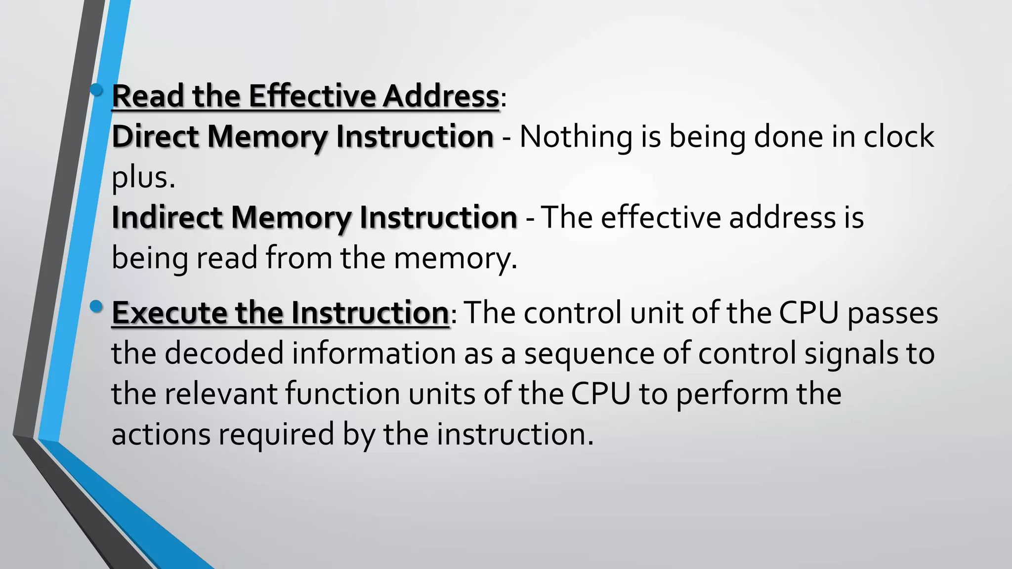 •Read the Effective Address:
Direct Memory Instruction - Nothing is being done in clock
plus.
Indirect Memory Instruction -The effective address is
being read from the memory.
•Execute the Instruction:The control unit of the CPU passes
the decoded information as a sequence of control signals to
the relevant function units of the CPU to perform the
actions required by the instruction.
 
