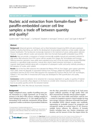 RESEARCH ARTICLE Open Access
Nucleic acid extraction from formalin-fixed
paraffin-embedded cancer cell line
samples: a trade off between quantity
and quality?
Caroline Seiler1,4
, Alan Sharpe1
, J. Carl Barrett3
, Elizabeth A. Harrington2
, Emma V. Jones2
and Gayle B. Marshall1,5*
Abstract
Background: Advanced genomic techniques such as Next-Generation-Sequencing (NGS) and gene expression
profiling, including NanoString, are vital for the development of personalised medicines, as they enable molecular
disease classification. This has become increasingly important in the treatment of cancer, aiding patient selection.
However, it requires efficient nucleic acid extraction often from formalin-fixed paraffin-embedded tissue (FFPE).
Methods: Here we provide a comparison of several commercially available manual and automated methods for
DNA and/or RNA extraction from FFPE cancer cell line samples from Qiagen, life Technologies and Promega.
Differing extraction geometric mean yields were evaluated across each of the kits tested, assessing dual DNA/RNA
extraction vs. specialised single extraction, manual silica column based extraction techniques vs. automated
magnetic bead based methods along with a comparison of subsequent nucleic acid purity methods, providing a
full evaluation of nucleic acids isolated.
Results: Out of the four RNA extraction kits evaluated the RNeasy FFPE kit, from Qiagen, gave superior geometric
mean yields, whilst the Maxwell 16 automated method, from Promega, yielded the highest quality RNA by
quantitative real time RT-PCR. Of the DNA extraction kits evaluated the PicoPure DNA kit, from Life Technologies,
isolated 2–14× more DNA. A miniaturised qPCR assay was developed for DNA quantification and quality
assessment.
Conclusions: Careful consideration of an extraction kit is necessary dependent on quality or quantity of material
required. Here we provide a flow diagram on the factors to consider when choosing an extraction kit as well as
how to accurately quantify and QC the extracted material.
Keywords: FFPE, DNA, RNA, Manual, Automated, Extraction
Background
Highly multiplexed assays, capable of profiling many gen-
etic biomarkers in a single experiment, are of rising im-
portance in the field of life sciences, enabling mapping of
entire biological pathways [1–5]. Our rapidly growing un-
derstanding of the molecular mechanisms driving disease
progression enables acceleration of personalised medicines
into the clinic, particularly in oncology [6–8]. Such assays
require sufficient quantities of high quality DNA and
RNA extracted from clinically relevant patient samples.
Formalin is the most widely used fixative, used for over
a century by hospitals to preserve clinical samples for long
term storage. Extensive collections of formalin fixed paraf-
fin embedded (FFPE) clinical samples exist worldwide,
representing an invaluable resource for prospective and
retrospective studies on archival tissue [9, 10]. However,
multiple factors influence the efficiency of formalin
fixation including tissue size, fixation temperature and
duration, and the amount of time that elapses before the
* Correspondence: GayleMarshall61@gmail.com
1
AstraZeneca Oncology Innovative Medicines, Alderley Park, Macclesfield, UK
5
AstraZeneca, 8AF6, Mereside, Alderley Park, Alderley Edge, Cheshire SK10
4TG, UK
Full list of author information is available at the end of the article
© The Author(s). 2016 Open Access This article is distributed under the terms of the Creative Commons Attribution 4.0
International License (http://creativecommons.org/licenses/by/4.0/), which permits unrestricted use, distribution, and
reproduction in any medium, provided you give appropriate credit to the original author(s) and the source, provide a link to
the Creative Commons license, and indicate if changes were made. The Creative Commons Public Domain Dedication waiver
(http://creativecommons.org/publicdomain/zero/1.0/) applies to the data made available in this article, unless otherwise stated.
Seiler et al. BMC Clinical Pathology (2016) 16:17
DOI 10.1186/s12907-016-0039-3
 