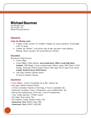 Michael Bauman
225-201-6692 work
225-315-8287 cell
Michael.bauman@shell.com
Objectives
Attain the following goals:
 Continue to drive towards T/A excellence bringing my current experiences & knowledge
to the T/A group.
 Continue the “Flawless” work process with all units and ensure scope collection,
Planning, Decon, execution, Pre-op and Start-up is Flawless.
Education
Woodlawn High School
 2 years college
 6 years Military (82nd Airborne, non-Commissioned Officer Leadership Honor
Graduate, ROK Ranger, 4 years as Squad Leader, Platoon Leader, NBC School, S.E.R.E
Training, Paratrooper School, Armorer School, Sinai Egypt M.F.O, Imjim Scout Award,
Combat Medal for Korea DMZPatrols)
 Ciba Geigy Chemical Operator School
26 Years as Chemical Operator
Experience
-6 Years Military, 4 years in Leadership role in Elite Airborne unit
- Ciba geigy Chemical Operator School
- 12 Years as Chemical Operator at Ciba Geigy, 6 Years in Leadership roles
- Turnaround Coordinator 6 years, 4 Turnarounds a year in Multi-Product unit
- Start-up and Commissioning of New unit, 1 year of Commissioning.
- 1 year ,Acting Supervisor, 10 Direct reports
- Unit Safety Team Leader, Ciba
- Unit Employee Savings Program Leader, Ciba
- Turnaround Clerk, EOEG3, Since 2003
- Turnaround Clerk, EOEG2, 2005,2007
 