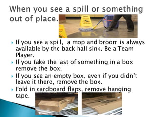  If you see a spill, a mop and broom is always
available by the back hall sink. Be a Team
Player.
 If you take the last of something in a box
remove the box.
 If you see an empty box, even if you didn’t
leave it there, remove the box.
 Fold in cardboard flaps, remove hanging
tape.
 