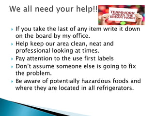  If you take the last of any item write it down
on the board by my office.
 Help keep our area clean, neat and
professional looking at times.
 Pay attention to the use first labels
 Don’t assume someone else is going to fix
the problem.
 Be aware of potentially hazardous foods and
where they are located in all refrigerators.
 